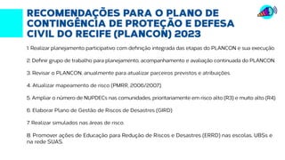 Fonte: http://transparencia.recife.pe.gov.br | Elaboração: Mandato vereador Ivan Moraes
RECOMENDAÇÕES PARA O PLANO DE
CONTINGÊNCIA DE PROTEÇÃO E DEFESA
CIVIL DO RECIFE (PLANCON) 2023
1. Realizar planejamento participativo com definição integrada das etapas do PLANCON e sua execução.
2. Definir grupo de trabalho para planejamento, acompanhamento e avaliação continuada do PLANCON.
3. Revisar o PLANCON, anualmente para atualizar parceiros previstos e atribuições.
4. Atualizar mapeamento de risco (PMRR, 2006/2007).
5. Ampliar o número de NUPDECs nas comunidades, prioritariamente em risco alto (R3) e muito alto (R4).
6. Elaborar Plano de Gestão de Riscos de Desastres (GIRD)
7. Realizar simulados nas áreas de risco.
8. Promover ações de Educação para Redução de Riscos e Desastres (ERRD) nas escolas, UBSs e
na rede SUAS.
 
