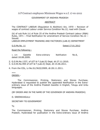 A P Contract employees Minimum Wages w.e.f. 17-01-2012
                       GOVERNMENT OF ANDHRA PRADESH

                                   ABSTRACT

  The CONTRACT LABOUR (Regulation & Abolition) Act, 1970 – Revision of
  wages of contract Labour under Service Condition No.12, read with Clause

  (b) of sub Rule (v) of Rule 25 of the Andhra Pradesh Contract Labour (R&A)
  Rules, 1971 – Final Notification for amendment of Service Condition No.12 –
  Issued.
  LABOUR EMPLOYMENT TRAINING AND FACTORIES (LAB.II) DEPARTMENT

  G.O.Ms.No. 11                                      Dated:17.01.2012

  Read the following:-

  1. A.P.   Gazette        Extra-ordinary     Notification    No.6,
  dated:18.08.2009.

2. G.O.Rt.No.1337, of LET & F (Lab.II) Dept, dt:27.11.2010.
3. G.O.Rt.No.994 of LET & F (Lab.II) Dept, dt:15.06.2011.

4. From the COL, Lr.No.S1/3622/2009, dt:28.11.2011.

  ***
  ORDER:-

        The Commissioner, Printing, Stationery and Stores Purchase,
  Hyderabad is requested to publish the appended Notification in the Extra-
  ordinary issue of the Andhra Pradesh Gazette in English, Telugu and Urdu
  languages.

  (BY ORDER AND IN THE NAME OF THE GOVERNOR OF ANDHRA PRADESH)

  D. SREENIVASULU

  SECRETARY TO GOVERNMENT

  To

  The Commissioner, Printing, Stationery and Stores Purchase, Andhra
  Pradesh, Hyderabad for publication in the Extra-ordinary issue of Andhra
 