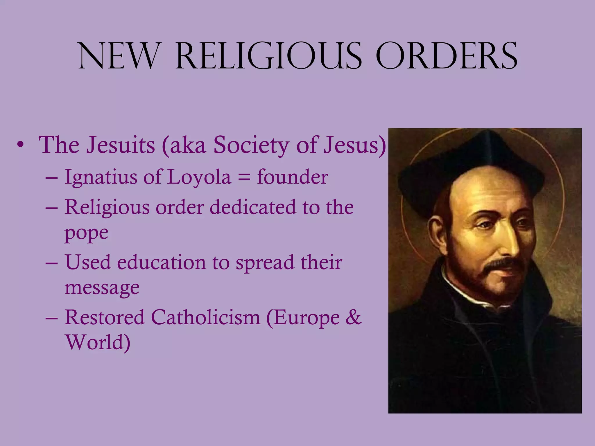 New Religious Orders The Jesuits (aka Society of Jesus) Ignatius of Loyola = founder Religious order dedicated to the pope Used education to spread their message Restored Catholicism (Europe & World) 