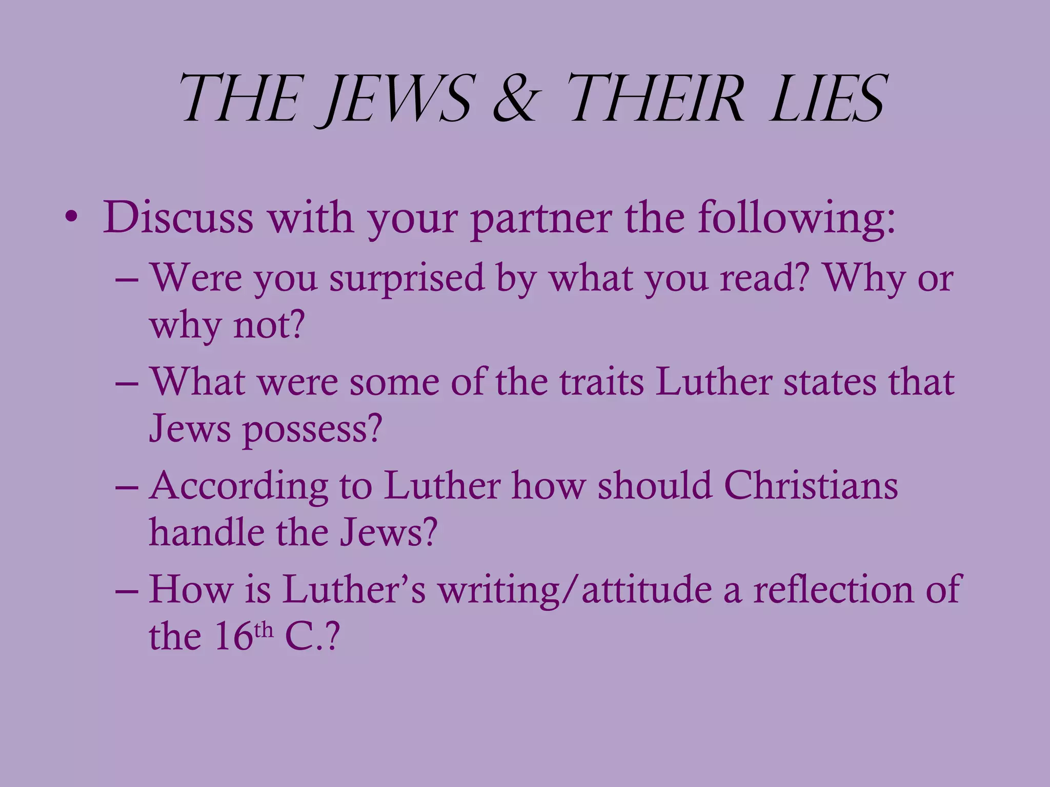 The Jews & Their Lies Discuss with your partner the following: Were you surprised by what you read? Why or why not? What were some of the traits Luther states that Jews possess? According to Luther how should Christians handle the Jews?  How is Luther’s writing/attitude a reflection of the 16 th  C.? 