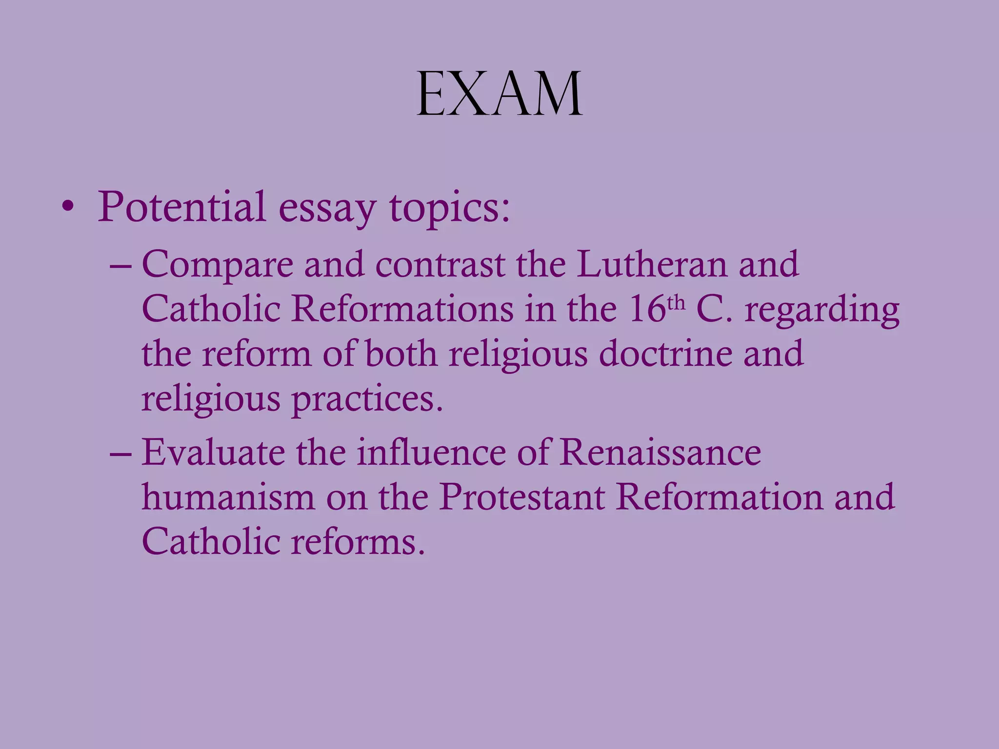 Exam Potential essay topics:  Compare and contrast the Lutheran and Catholic Reformations in the 16 th  C. regarding the reform of both religious doctrine and religious practices. Evaluate the influence of Renaissance humanism on the Protestant Reformation and Catholic reforms. 