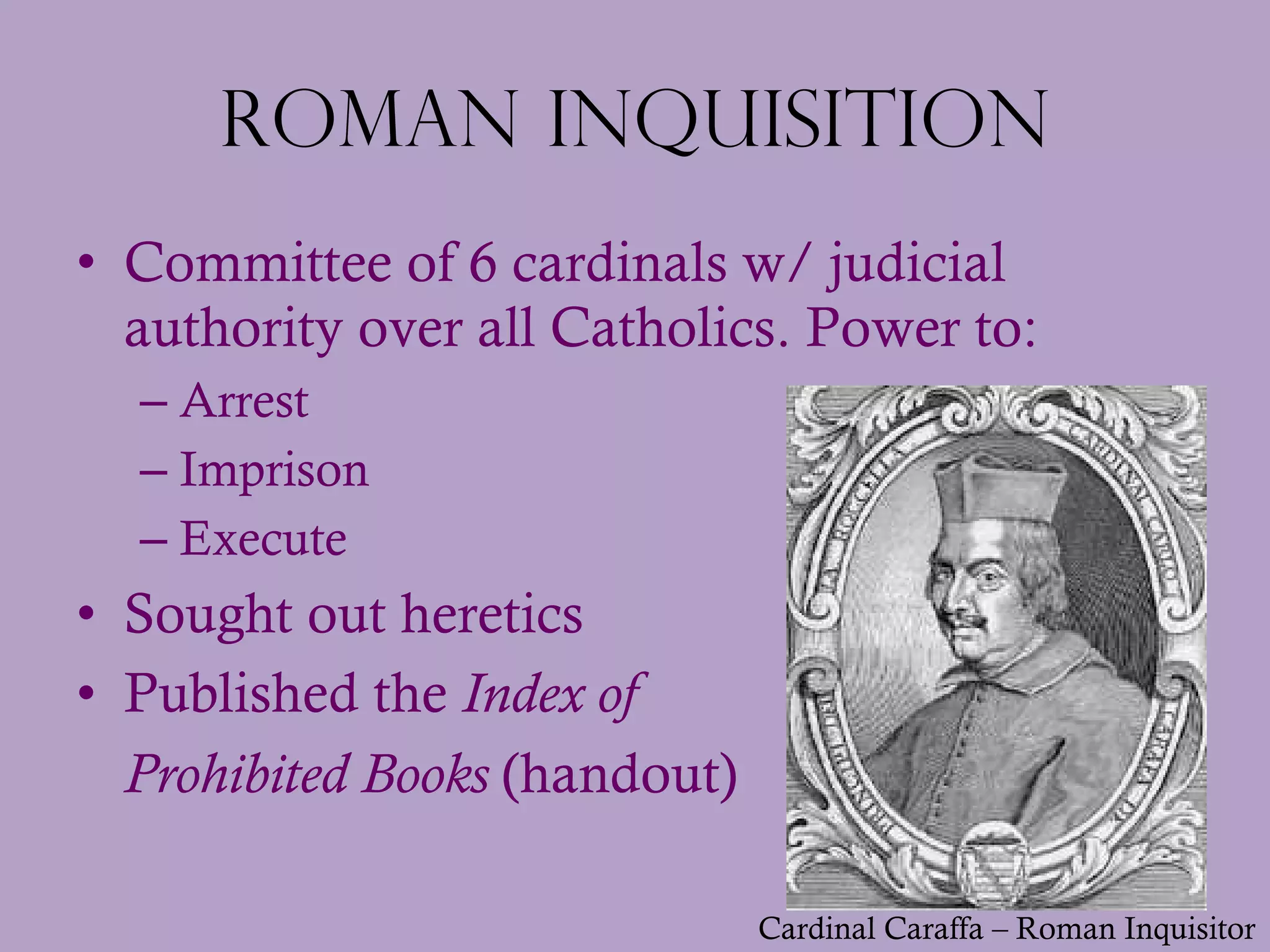 Roman Inquisition Committee of 6 cardinals w/ judicial authority over all Catholics. Power to: Arrest Imprison Execute  Sought out heretics Published the  Index of  Prohibited Books  (handout) Cardinal Caraffa – Roman Inquisitor 
