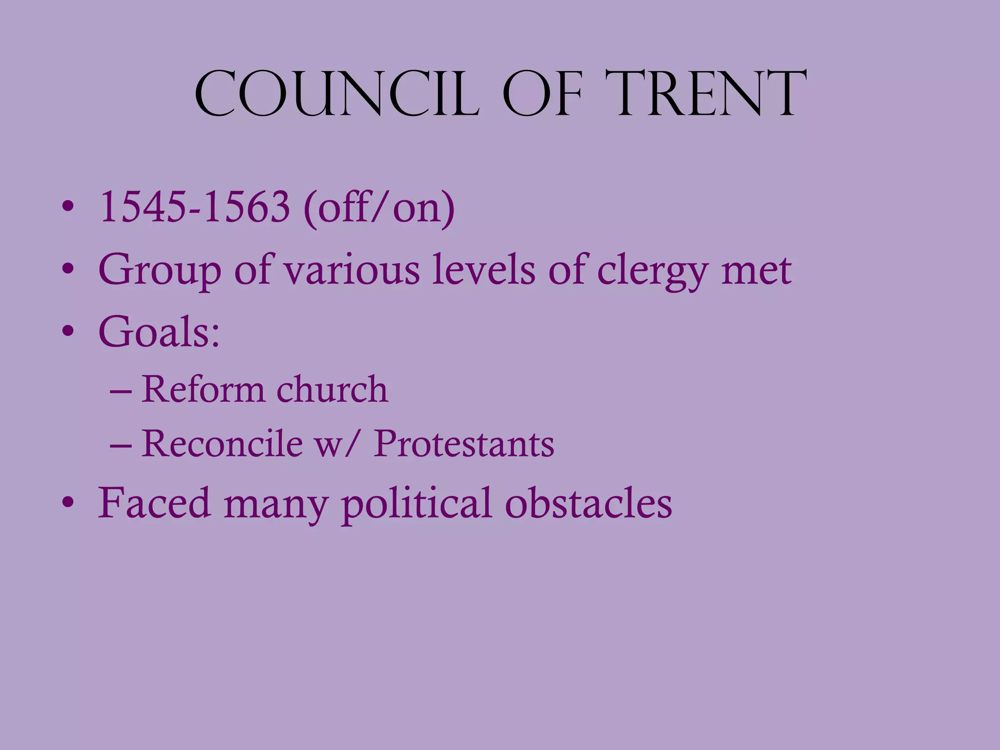Council of Trent 1545-1563 (off/on) Group of various levels of clergy met  Goals: Reform church Reconcile w/ Protestants Faced many political obstacles 