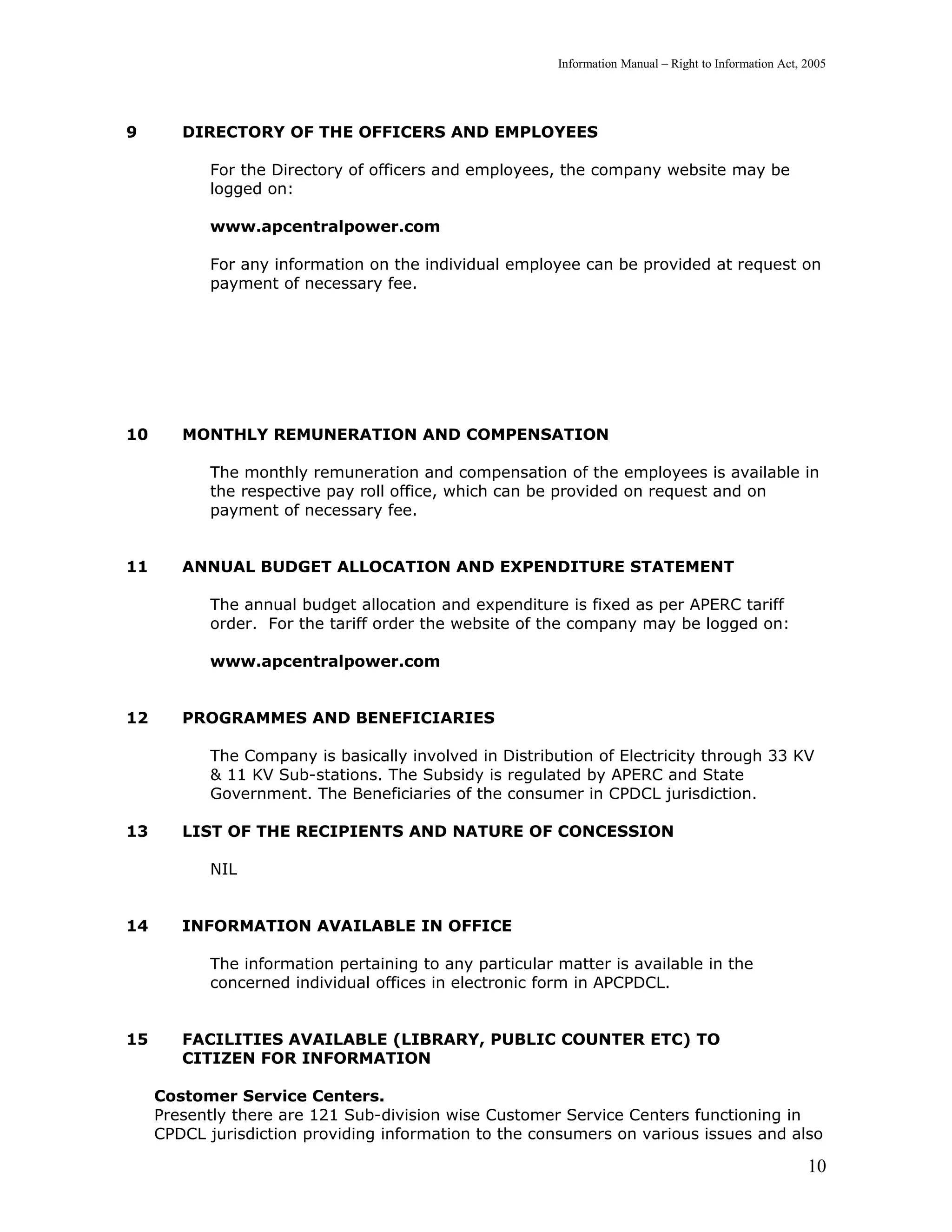 Information Manual – Right to Information Act, 2005




9       DIRECTORY OF THE OFFICERS AND EMPLOYEES

            For the Directory of officers and employees, the company website may be
            logged on:

            www.apcentralpower.com

            For any information on the individual employee can be provided at request on
            payment of necessary fee.




10      MONTHLY REMUNERATION AND COMPENSATION

            The monthly remuneration and compensation of the employees is available in
            the respective pay roll office, which can be provided on request and on
            payment of necessary fee.


11      ANNUAL BUDGET ALLOCATION AND EXPENDITURE STATEMENT

            The annual budget allocation and expenditure is fixed as per APERC tariff
            order. For the tariff order the website of the company may be logged on:

            www.apcentralpower.com


12      PROGRAMMES AND BENEFICIARIES

            The Company is basically involved in Distribution of Electricity through 33 KV
            & 11 KV Sub-stations. The Subsidy is regulated by APERC and State
            Government. The Beneficiaries of the consumer in CPDCL jurisdiction.

13      LIST OF THE RECIPIENTS AND NATURE OF CONCESSION

            NIL


14      INFORMATION AVAILABLE IN OFFICE

            The information pertaining to any particular matter is available in the
            concerned individual offices in electronic form in APCPDCL.


15      FACILITIES AVAILABLE (LIBRARY, PUBLIC COUNTER ETC) TO
        CITIZEN FOR INFORMATION

     Costomer Service Centers.
     Presently there are 121 Sub-division wise Customer Service Centers functioning in
     CPDCL jurisdiction providing information to the consumers on various issues and also

                                                                                                        10
 