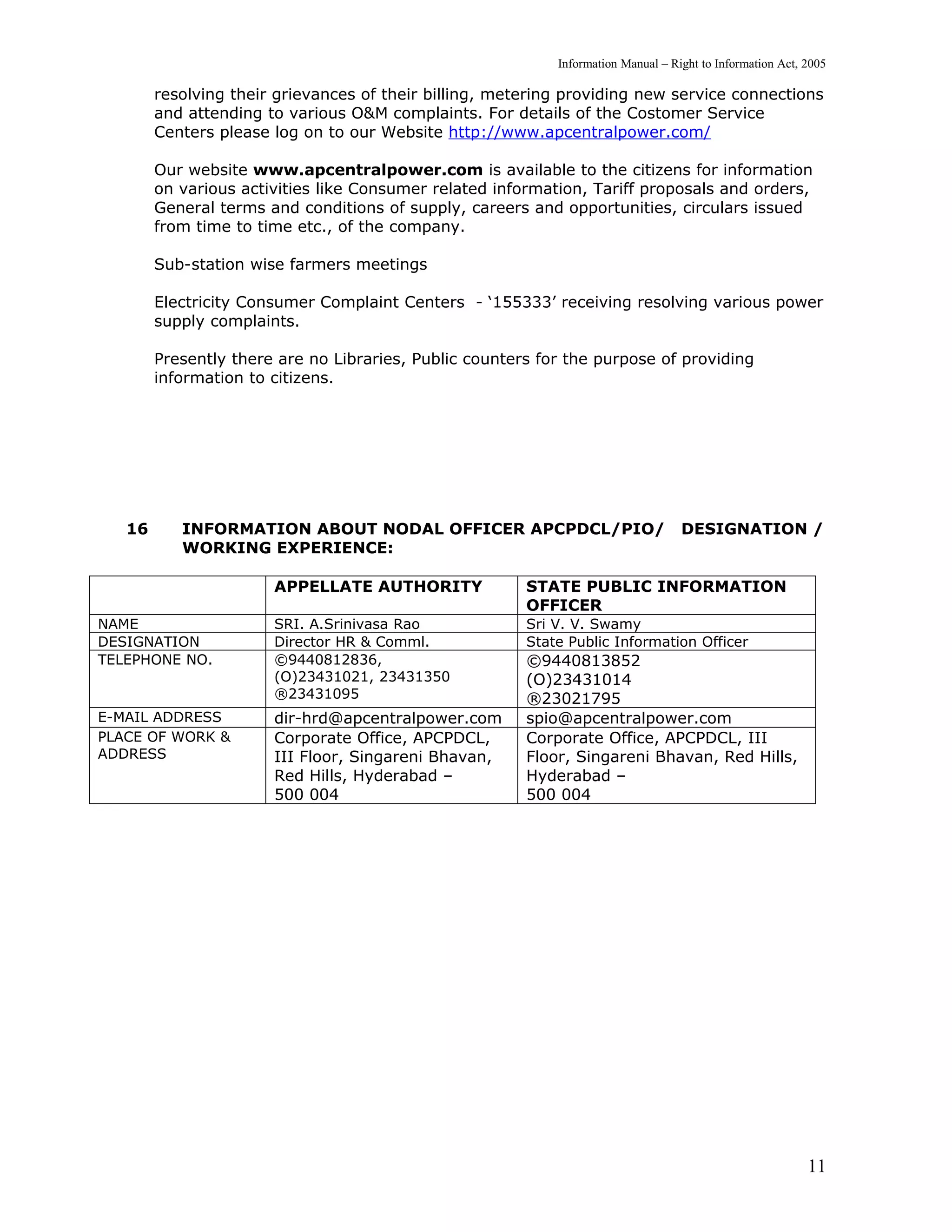 Information Manual – Right to Information Act, 2005

        resolving their grievances of their billing, metering providing new service connections
        and attending to various O&M complaints. For details of the Costomer Service
        Centers please log on to our Website http://www.apcentralpower.com/

        Our website www.apcentralpower.com is available to the citizens for information
        on various activities like Consumer related information, Tariff proposals and orders,
        General terms and conditions of supply, careers and opportunities, circulars issued
        from time to time etc., of the company.

        Sub-station wise farmers meetings

        Electricity Consumer Complaint Centers - ‘155333’ receiving resolving various power
        supply complaints.

        Presently there are no Libraries, Public counters for the purpose of providing
        information to citizens.




   16      INFORMATION ABOUT NODAL OFFICER APCPDCL/PIO/                            DESIGNATION /
           WORKING EXPERIENCE:

                       APPELLATE AUTHORITY              STATE PUBLIC INFORMATION
                                                        OFFICER
NAME                   SRI. A.Srinivasa Rao             Sri V. V. Swamy
DESIGNATION            Director HR & Comml.             State Public Information Officer
TELEPHONE NO.          ©9440812836,                     ©9440813852
                       (O)23431021, 23431350            (O)23431014
                       ®23431095                        ®23021795
E-MAIL ADDRESS         dir-hrd@apcentralpower.com       spio@apcentralpower.com
PLACE OF WORK &        Corporate Office, APCPDCL,       Corporate Office, APCPDCL, III
ADDRESS                III Floor, Singareni Bhavan,     Floor, Singareni Bhavan, Red Hills,
                       Red Hills, Hyderabad –           Hyderabad –
                       500 004                          500 004




                                                                                                           11
 