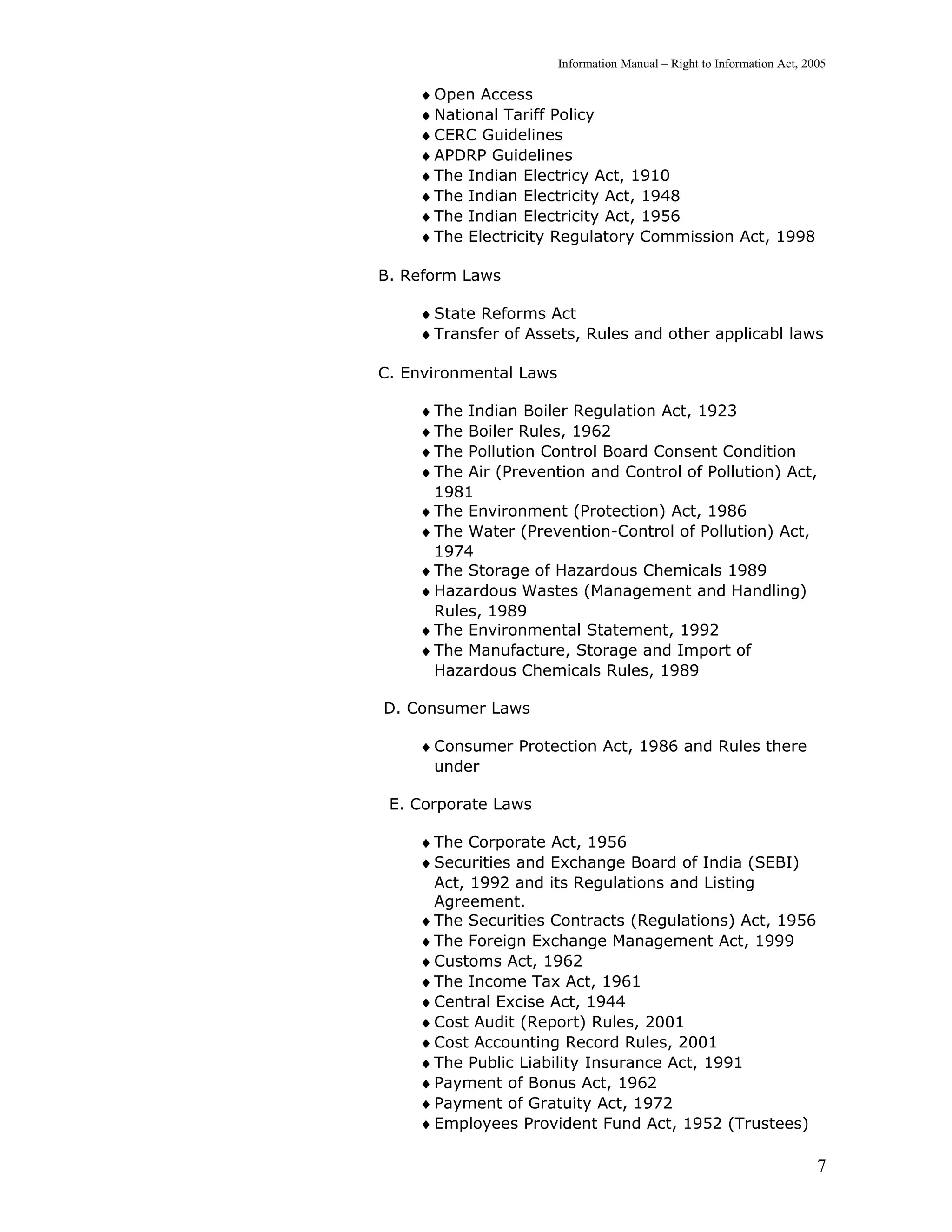 Information Manual – Right to Information Act, 2005

    ♦ Open Access
    ♦ National Tariff Policy
    ♦ CERC Guidelines
    ♦ APDRP Guidelines
    ♦ The Indian Electricy Act, 1910
    ♦ The Indian Electricity Act, 1948
    ♦ The Indian Electricity Act, 1956
    ♦ The Electricity Regulatory Commission Act, 1998

B. Reform Laws

    ♦ State Reforms Act
    ♦ Transfer of Assets, Rules and other applicabl laws

C. Environmental Laws

    ♦ The Indian Boiler Regulation Act, 1923
    ♦ The Boiler Rules, 1962
    ♦ The Pollution Control Board Consent Condition
    ♦ The Air (Prevention and Control of Pollution) Act,
      1981
    ♦ The Environment (Protection) Act, 1986
    ♦ The Water (Prevention-Control of Pollution) Act,
      1974
    ♦ The Storage of Hazardous Chemicals 1989
    ♦ Hazardous Wastes (Management and Handling)
      Rules, 1989
    ♦ The Environmental Statement, 1992
    ♦ The Manufacture, Storage and Import of
      Hazardous Chemicals Rules, 1989

D. Consumer Laws

    ♦ Consumer Protection Act, 1986 and Rules there
      under

 E. Corporate Laws

    ♦ The Corporate Act, 1956
    ♦ Securities and Exchange Board of India (SEBI)
      Act, 1992 and its Regulations and Listing
      Agreement.
    ♦ The Securities Contracts (Regulations) Act, 1956
    ♦ The Foreign Exchange Management Act, 1999
    ♦ Customs Act, 1962
    ♦ The Income Tax Act, 1961
    ♦ Central Excise Act, 1944
    ♦ Cost Audit (Report) Rules, 2001
    ♦ Cost Accounting Record Rules, 2001
    ♦ The Public Liability Insurance Act, 1991
    ♦ Payment of Bonus Act, 1962
    ♦ Payment of Gratuity Act, 1972
    ♦ Employees Provident Fund Act, 1952 (Trustees)

                                                                         7
 