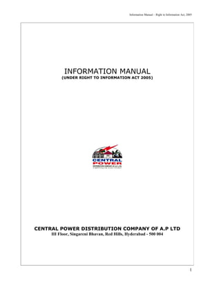 Information Manual – Right to Information Act, 2005




           INFORMATION MANUAL
          (UNDER RIGHT TO INFORMATION ACT 2005)




CENTRAL POWER DISTRIBUTION COMPANY OF A.P LTD
     III Floor, Singareni Bhavan, Red Hills, Hyderabad - 500 004




                                                                                               1
 