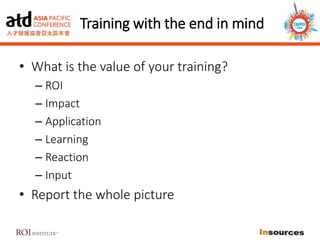 Training with the end in mind
• What is the value of your training?
– ROI
– Impact
– Application
– Learning
– Reaction
– Input
• Report the whole picture
 