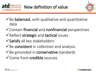 New definition of value
Be balanced, with qualitative and quantitative
data
Contain financial and nonfinancial perspectives
Reflect strategic and tactical issues
Satisfy all key stakeholders
Be consistent in collection and analysis
Be grounded in conservative standards
Come from credible sources
 