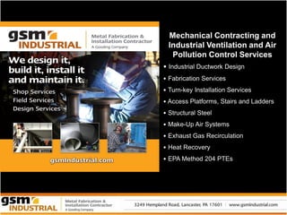 Mechanical Contracting and
  Industrial Ventilation and Air
   Pollution Control Services
• Industrial Ductwork Design
• Fabrication Services
• Turn-key Installation Services
• Access Platforms, Stairs and Ladders
• Structural Steel
• Make-Up Air Systems
• Exhaust Gas Recirculation
• Heat Recovery
• EPA Method 204 PTEs
 
