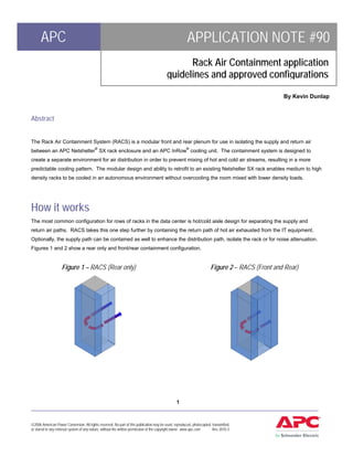 APC                                                                                              APPLICATION NOTE #90
                                                                                                Rack Air Containment application
                                                                                          guidelines and approved configurations
                                                                                                                                                 By Kevin Dunlap


Abstract


The Rack Air Containment System (RACS) is a modular front and rear plenum for use in isolating the supply and return air
between an APC Netshelter® SX rack enclosure and an APC InRow® cooling unit. The containment system is designed to
create a separate environment for air distribution in order to prevent mixing of hot and cold air streams, resulting in a more
predictable cooling pattern. The modular design and ability to retrofit to an existing Netshelter SX rack enables medium to high
density racks to be cooled in an autonomous environment without overcooling the room mixed with lower density loads.




How it works
The most common configuration for rows of racks in the data center is hot/cold aisle design for separating the supply and
return air paths. RACS takes this one step further by containing the return path of hot air exhausted from the IT equipment.
Optionally, the supply path can be contained as well to enhance the distribution path, isolate the rack or for noise attenuation.
Figures 1 and 2 show a rear only and front/rear containment configuration.


                    Figure 1 – RACS (Rear only)                                                                        Figure 2 – RACS (Front and Rear)




                                                   1
____________________________________________________________________________________________________


©2006 American Power Conversion. All rights reserved. No part of this publication may be used, reproduced, photocopied, transmitted,
or stored in any retrieval system of any nature, without the written permission of the copyright owner. www.apc.com     Rev 2010-3
 