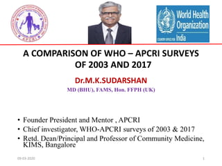 A COMPARISON OF WHO – APCRI SURVEYS
OF 2003 AND 2017
Dr.M.K.SUDARSHAN
MD (BHU), FAMS, Hon. FFPH (UK)
• Founder President and Mentor , APCRI
• Chief investigator, WHO-APCRI surveys of 2003 & 2017
• Retd. Dean/Principal and Professor of Community Medicine,
KIMS, Bangalore
09-03-2020 1
 