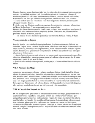 Quando chegou o tempo da circuncisão, isto é, o oitavo dia, época na qual o recém-nascido
deve ser circuncidado segundo a lei, eles o circuncidaram na caverna e a velha anciã
recolheu o prepúcio e colocou-o em um vaso de alabastro, cheio de óleo de nardo velho.
Como tivesse um filho que comercializava perfumes, Maria deu-lhe o vaso, dizendo:
— Muito cuidado para não vender este vaso cheio de perfume de nardo, mesmo que te
ofereçam trezentos dinares.
E este é o vaso que Maria, a pecadora, comprou e derramou sobre a cabeça e sobre os pés
de Nosso Senhor Jesus Cristo, enxugando-os com seus cabelos.
Quando dez dias se haviam passado, eles levaram a criança para Jerusalém e, ao término da
quarentena, eles o apresentaram no templo do Senhor, oferecendo por ele as oferendas
prescritas pela lei de Moisés, que diz:
— Toda criança do sexo masculino que sair de sua mãe será chamada o santo de Deus.

VI. Apresentação no Templo

O velho Simeão viu o menino Jesus resplandecente de claridade como um facho de luz,
quando a Virgem Maria, cheia de alegria, entrou com ele em seus braços. Uma multidão de
anjos rodeava-o, louvando-o e acompanhando-o, assim como os satélites de honra seguem
seu rei. Simeão, pois, aproximando-se rapidamente de Maria e estendendo suas mãos para
ela, disse ao Senhor Jesus:
— Agora, Senhor, teu servo pode retirar-se em paz, segundo tua promessa, pois meus olhos
viram tua misericórdia e o que preparaste para a salvação de todas as nações, luz de todos
os povos e a glória de teu povo de Israel.
A profetisa Ana também estava presente, rendia graças a Deus e celebrava a felicidade de
Maria.

VII. A Adoração dos Magos

Aconteceu que, enquanto o Senhor vinha ao mundo em Belém, cidade da Judéia, Magos
vieram de países do Oriente a Jerusalém, tal como havia predito Zoroastro, e traziam com
eles presentes: ouro, incenso e mirra. Adoraram a criança e renderam-lhe homenagem com
seus presentes. Então Maria pegou uma das faixas, nas quais a criança estava envolvida, e
deu-a aos magos que receberam-na como uma dádiva de valor inestimável. Nesta mesma
hora, apareceu-lhes um anjo sob a forma de uma estrela que já lhes havia servido de guia, e
eles partiram, seguindo sua luz, até que estivessem de volta a sua pátria.

VIII. A Chegada Dos Magos à sua Terra

Os reis e os príncipes apressaram-se em se reunir em torno dos magos, perguntando-lhes o
que haviam visto e o que havia feito, como haviam ido o como haviam voltado e que
companheiros eles haviam tido então durante a viagem. Os magos mostraram-lhes a faixa
que Maria lhes havia dado. Em seguida, celebraram uma festa, acenderam o fogo segundo
seus costumes, adoraram a faixa e a jogaram nas chamas. As chamas envolveram-na.
Ao apagar-se o fogo, eles retiraram o pano e viram que as chamas não haviam deixado nele
nenhum vestígio. Eles se puseram então a beijá-lo e a colocá-lo sobre suas cabeças e sobre
seus olhos, dizendo:
 