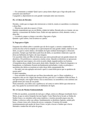 — Eis certamente a verdade! Qual é pois o preço deste objeto que o fogo não pode nem
consumir nem danificar?
E pegando-o, depositaram-no com grande veneração entre seus tesouros.

IX. A Cólera de Herodes

Herodes, vendo que os magos não retornavam a visitá-lo, reuniu os sacerdotes e os doutores
e disse-lhes:
— Mostrai-me onde deve nascer o Cristo.
Quando responderam que era em Belém, cidade da Judéia, Herodes pôs-se a tramar, em seu
espírito, o assassinato do Senhor Jesus. Então um anjo apareceu a José, durante o sono, e
disse-lhe:
— Levanta-te, pegue a criança e sua mãe e foge para o Egito.
Quando o galo cantou, José levantou-se e partiu.

X. Fuga para o Egito

Enquanto ele refletia sobre o caminho que ele devia seguir, a aurora o surpreendeu. A
correia da sela se havia rompido ao se aproximarem de uma grande cidade, onde havia um
ídolo, ao qual os outros ídolos e divindades do Egito rendiam homenagem e ofereciam
presentes. Sempre que Satã falava pela boca do ídolo, os sacerdotes relatavam o que ele
dizia aos habitantes do Egito e de suas margens.
Um sacerdote tinha um filho de trinta anos que estava possuído por um grande número de
demônios. Ele profetizava e anunciava muitas coisas. Quando os demônios se apossavam
dele, rasgavam suas roupas e ele corria nu pela cidade, jogando pedras nos homens.
A hospedaria dessa cidade ficava perto deste ídolo. Quando José e Maria lá chegaram e se
hospedaram, os habitantes ficaram profundamente perturbados e todos os príncipes e
sacerdotes dos ídolos se reuniram ao redor desse ídolo, perguntando-lhe:
— De onde vem esta agitação universal e qual é a causa deste pavor que se apoderou de
nossos país?
O ídolo respondeu:
— Esse assombro foi trazido por um Deus desconhecido, que é o Deus verdadeiro, e
ninguém a não ser ele é digno das honras divinas, pois ele é o verdadeiro Filho de Deus. À
sua aproximação, esta região tremeu. Ela se emocionou e se assombrou e nós sentimos um
grande temor por causa do seu poder.
Neste momento, esse ídolo caiu e quebrou-se, tal como os outros ídolos que estavam no
país. Sua queda fez acorrerem todos os habitantes do Egito.

XI. A Cura do Menino Endemoninhado

O filho do sacerdote, acometido do mal que o afligia, entrou no albergue insultando José e
Maria, já que os outros hóspedes haviam fugido. Como Maria havia lavado as fraldas do
Senhor Jesus e as estendera sobre umas madeiras, o menino possuído pegou uma das
fraldas e colocou-a sobre sua cabeça. Imediatamente os demônios fugiram, saindo pela
boca, e foram vistos sob a forma de corvos e serpentes. O menino foi curado
instantaneamente pelo poder de Jesus Cristo e se pôs a louvar o Senhor que o havia
libertado e rendeu-lhe mil ações de graça.
 