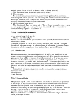 Quando seu pai viu que ele havia recobrado a saúde, exclamou, admirado:
— Meu filho, mas o que te aconteceu e como foste tu curado?"
O filho respondeu:
— No momento em que me atormentavam, eu entrei na hospedaria e lá encontrei uma
mulher de grande beleza, que estava com uma criança. Ela estendia sobre umas madeiras as
fraldas que acabara de lavar. Eu peguei uma delas e coloquei-la sobre minha cabeça e os
demônios fugiram imediatamente e me abandonaram.
O pai, cheio de alegria, exclamou:
— Meu filho, é possível que essa criança seja o Filho do Deus vivo que criou o céu e a terra
e, assim que passou por nós, o ídolo partiu-se, os simulacros de todos os nossos deuses
caíram e uma força superior à deles destruiu-os.

XII. Os Temores da Sagrada Família

Assim se cumpriu a profecia que diz:
— Chamei o meu filho do Egito.
Quando José e Maria souberam que esse ídolo se havia quebrado, foram tomados de medo
e de espanto e diziam:
— Quando estávamos na terra de Israel, Herodes queria que Jesus morresse e, com esta
intenção, ele ordenou o massacre de todas as crianças de Belém e das vizinhanças. É de se
temer que os egípcios nos queimem vivos, se eles souberem que esse ídolo caiu.

XIII. Os Salteadores

Eles partiram e passaram nas proximidades do covil de ladrões, que despojavam de suas
roupas e pertences os viajantes que por ali passavam e, após tê-los amarrado, os arrastavam
pelo deserto. Esses ladrões ouviram um forte ruído, semelhante ao do rei que saiu de sua
capital ao som dos instrumentos musicais, escoltado por grande exército e por uma
numerosa cavalaria. Apavorados, então, deixaram ali todo o seu saque e apressaram-se em
fugir. Os cativos, levantando-se, cortaram as cordas que os prendiam e, tendo retomado sua
bagagem, iam retirar-se, quando viram José e Maria que se aproximavam e perguntaram-
lhes:
— Onde está este rei cujo cortejo, com seu barulho, assustou os ladrões a ponto de eles
terem e nos libertado?
José respondeu:
— Ele nos segue.

XIV. A Endemoninhada

Chegaram em seguida a outra cidade, onde havia uma mulher endemoninhada. Quando ela
ia buscar água no poço durante a noite, o espírito rebelde e impuro apossava-se dela. Ela
não podia suportar nenhuma roupa, nem morar em uma casa. Todas as vezes que a
amarravam com cordas e correntes, ela as partia e fugia nua para locais desertos. Ficava nas
estradas e perto de sepulturas, perseguindo e apedrejando aqueles que encontrava no
caminho, de forma que ela era, para seus pais, motivo de luto.
Maria viu-a e foi tomada de compaixão. Imediatamente Satã a deixou e fugiu sob a forma
de um jovem rapaz, dizendo:
 