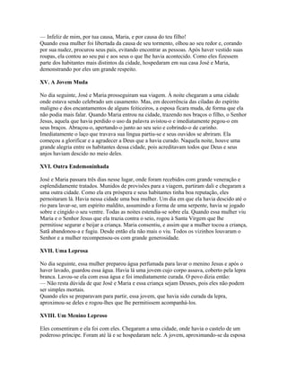 — Infeliz de mim, por tua causa, Maria, e por causa do teu filho!
Quando essa mulher foi libertada da causa de seu tormento, olhou ao seu redor e, corando
por sua nudez, procurou seus pais, evitando encontrar as pessoas. Após haver vestido suas
roupas, ela contou ao seu pai e aos seus o que lhe havia acontecido. Como eles fizessem
parte dos habitantes mais distintos da cidade, hospedaram em sua casa José e Maria,
demonstrando por eles um grande respeito.

XV. A Jovem Muda

No dia seguinte, José e Maria prosseguiram sua viagem. À noite chegaram a uma cidade
onde estava sendo celebrado um casamento. Mas, em decorrência das ciladas do espírito
maligno e dos encantamentos de alguns feiticeiros, a esposa ficara muda, de forma que ela
não podia mais falar. Quando Maria entrou na cidade, trazendo nos braços o filho, o Senhor
Jesus, aquela que havia perdido o uso da palavra avistou-o e imediatamente pegou-o em
seus braços. Abraçou-o, apertando-o junto ao seu seio e cobrindo-o de carinho.
Imediatamente o laço que travava sua língua partiu-se e seus ouvidos se abriram. Ela
começou a glorificar e a agradecer a Deus que a havia curado. Naquela noite, houve uma
grande alegria entre os habitantes dessa cidade, pois acreditavam todos que Deus e seus
anjos haviam descido no meio deles.

XVI. Outra Endemoninhada

José e Maria passara três dias nesse lugar, onde foram recebidos com grande veneração e
esplendidamente tratados. Munidos de provisões para a viagem, partiram dali e chegaram a
uma outra cidade. Como ela era próspera e seus habitantes tinha boa reputação, eles
pernoitaram lá. Havia nessa cidade uma boa mulher. Um dia em que ela havia descido até o
rio para lavar-se, um espírito maldito, assumindo a forma de uma serpente, havia se jogado
sobre e cingido o seu ventre. Todas as noites estendia-se sobre ela. Quando essa mulher viu
Maria e o Senhor Jesus que ela trazia contra o seio, rogou à Santa Virgem que lhe
permitisse segurar e beijar a criança. Maria consentiu, e assim que a mulher tocou a criança,
Satã abandonou-a e fugiu. Desde então ela não mais o viu. Todos os vizinhos louvaram o
Senhor e a mulher recompensou-os com grande generosidade.

XVII. Uma Leprosa

No dia seguinte, essa mulher preparou água perfumada para lavar o menino Jesus e após o
haver lavado, guardou essa água. Havia lá uma jovem cujo corpo assava, coberto pela lepra
branca. Lavou-se ela com essa água e foi imediatamente curada. O povo dizia então:
— Não resta dúvida de que José e Maria e essa criança sejam Deuses, pois eles não podem
ser simples mortais.
Quando eles se preparavam para partir, essa jovem, que havia sido curada da lepra,
aproximou-se deles e rogou-lhes que lhe permitissem acompanhá-los.

XVIII. Um Menino Leproso

Eles consentiram e ela foi com eles. Chegaram a uma cidade, onde havia o castelo de um
poderoso príncipe. Foram até lá e se hospedaram nele. A jovem, aproximando-se da esposa
 