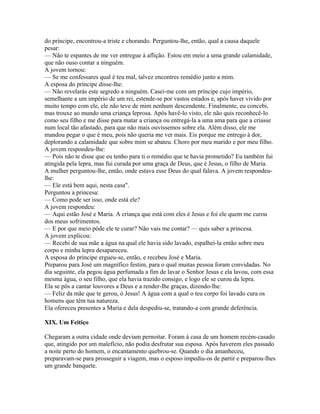 do príncipe, encontrou-a triste e chorando. Perguntou-lhe, então, qual a causa daquele
pesar:
— Não te espantes de me ver entregue à aflição. Estou em meio a uma grande calamidade,
que não ouso contar a ninguém.
A jovem tornou:
— Se me confessares qual é teu mal, talvez encontres remédio junto a mim.
A esposa do príncipe disse-lhe:
— Não revelarás este segredo a ninguém. Casei-me com um príncipe cujo império,
semelhante a um império de um rei, estende-se por vastos estados e, após haver vivido por
muito tempo com ele, ele não teve de mim nenhum descendente. Finalmente, eu concebi,
mas trouxe ao mundo uma criança leprosa. Após havê-lo visto, ele não quis reconhecê-lo
como seu filho e me disse para matar a criança ou entregá-la a uma ama para que a criasse
num local tão afastado, para que não mais ouvíssemos sobre ela. Além disso, ele me
mandou pegar o que é meu, pois não queria me ver mais. Eis porque me entrego à dor,
deplorando a calamidade que sobre mim se abateu. Choro por meu marido e por meu filho.
A jovem respondeu-lhe:
— Pois não te disse que eu tenho para ti o remédio que te havia prometido? Eu também fui
atingida pela lepra, mas fui curada por uma graça de Deus, que é Jesus, o filho de Maria.
A mulher perguntou-lhe, então, onde estava esse Deus do qual falava. A jovem respondeu-
lhe:
— Ele está bem aqui, nesta casa".
Perguntou a princesa:
— Como pode ser isso, onde está ele?
A jovem respondeu:
— Aqui estão José e Maria. A criança que está com eles é Jesus e foi ele quem me curou
dos meus sofrimentos.
— E por que meio pôde ele te curar? Não vais me contar? — quis saber a princesa.
A jovem explicou:
— Recebi de sua mãe a água na qual ele havia sido lavado, espalhei-la então sobre meu
corpo e minha lepra desapareceu.
A esposa do príncipe ergueu-se, então, e recebeu José e Maria.
Preparou para José um magnífico festim, para o qual muitas pessoa foram convidadas. No
dia seguinte, ela pegou água perfumada a fim de lavar o Senhor Jesus e ela lavou, com essa
mesma água, o seu filho, que ela havia trazido consigo, e logo ele se curou da lepra.
Ela se pôs a cantar louvores a Deus e a render-lhe graças, dizendo-lhe:
— Feliz da mãe que te gerou, ó Jesus! A água com a qual o teu corpo foi lavado cura os
homens que têm tua natureza.
Ela ofereceu presentes a Maria e dela despediu-se, tratando-a com grande deferência.

XIX. Um Feitiço

Chegaram a outra cidade onde deviam pernoitar. Foram à casa de um homem recém-casado
que, atingido por um malefício, não podia desfrutar sua esposa. Após haverem eles passado
a noite perto do homem, o encantamento quebrou-se. Quando o dia amanheceu,
preparavam-se para prosseguir a viagem, mas o esposo impediu-os de partir e preparou-lhes
um grande banquete.
 