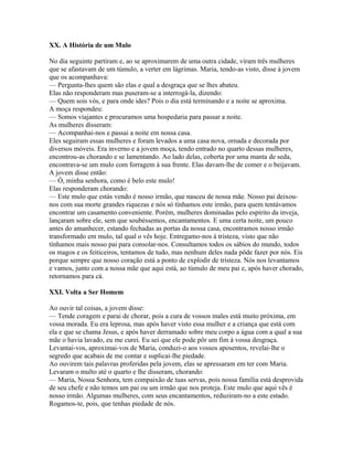 XX. A História de um Mulo

No dia seguinte partiram e, ao se aproximarem de uma outra cidade, viram três mulheres
que se afastavam de um túmulo, a verter em lágrimas. Maria, tendo-as visto, disse à jovem
que os acompanhava:
— Pergunta-lhes quem são elas e qual a desgraça que se lhes abateu.
Elas não responderam mas puseram-se a interrogá-la, dizendo:
— Quem sois vós, e para onde ides? Pois o dia está terminando e a noite se aproxima.
A moça respondeu:
— Somos viajantes e procuramos uma hospedaria para passar a noite.
As mulheres disseram:
— Acompanhai-nos e passai a noite em nossa casa.
Eles seguiram essas mulheres e foram levados a uma casa nova, ornada e decorada por
diversos móveis. Era inverno e a jovem moça, tendo entrado no quarto dessas mulheres,
encontrou-as chorando e se lamentando. Ao lado delas, coberta por uma manta de seda,
encontrava-se um mulo com forragem à sua frente. Elas davam-lhe de comer e o beijavam.
A jovem disse então:
— Ó, minha senhora, como é belo este mulo!
Elas responderam chorando:
— Este mulo que estás vendo é nosso irmão, que nasceu de nossa mãe. Nosso pai deixou-
nos com sua morte grandes riquezas e nós só tínhamos este irmão, para quem tentávamos
encontrar um casamento conveniente. Porém, mulheres dominadas pelo espírito da inveja,
lançaram sobre ele, sem que soubéssemos, encantamentos. E uma certa noite, um pouco
antes do amanhecer, estando fechadas as portas da nossa casa, encontramos nosso irmão
transformado em mulo, tal qual o vês hoje. Entregamo-nos à tristeza, visto que não
tínhamos mais nosso pai para consolar-nos. Consultamos todos os sábios do mundo, todos
os magos e os feiticeiros, tentamos de tudo, mas nenhum deles nada pôde fazer por nós. Eis
porque sempre que nosso coração está a ponto de explodir de tristeza. Nós nos levantamos
e vamos, junto com a nossa mãe que aqui está, ao túmulo de meu pai e, após haver chorado,
retornamos para cá.

XXI. Volta a Ser Homem

Ao ouvir tal coisas, a jovem disse:
— Tende coragem e parai de chorar, pois a cura de vossos males está muito próxima, em
vossa morada. Eu era leprosa, mas após haver visto essa mulher e a criança que está com
ela e que se chama Jesus, e após haver derramado sobre meu corpo a água com a qual a sua
mãe o havia lavado, eu me curei. Eu sei que ele pode pôr um fim à vossa desgraça.
Levantai-vos, aproximai-vos de Maria, conduzi-o aos vossos aposentos, revelai-lhe o
segredo que acabais de me contar e suplicai-lhe piedade.
Ao ouvirem tais palavras proferidas pela jovem, elas se apressaram em ter com Maria.
Levaram o multo até o quarto e lhe disseram, chorando:
— Maria, Nossa Senhora, tem compaixão de tuas servas, pois nossa família está desprovida
de seu chefe e não temos um pai ou um irmão que nos proteja. Este mulo que aqui vês é
nosso irmão. Algumas mulheres, com seus encantamentos, reduziram-no a este estado.
Rogamos-te, pois, que tenhas piedade de nós.
 