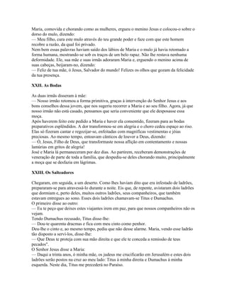 Maria, comovida e chorando como as mulheres, ergueu o menino Jesus e colocou-o sobre o
dorso do mulo, dizendo:
— Meu filho, cura este mulo através do teu grande poder e faze com que este homem
recobre a razão, da qual foi privado.
Nem bem essas palavras haviam saído dos lábios de Maria e o mulo já havia retomado a
forma humana, mostrando-se sob os traços de um belo rapaz. Não lhe restava nenhuma
deformidade. Ele, sua mãe e suas irmãs adoraram Maria e, erguendo o menino acima de
suas cabeças, beijaram-no, dizendo:
— Feliz de tua mãe, ó Jesus, Salvador do mundo! Felizes os olhos que gozam da felicidade
da tua presença.

XXII. As Bodas

As duas irmãs disseram à mãe:
— Nosso irmão retomou a forma primitiva, graças à intervenção do Senhor Jesus e aos
bons conselhos dessa jovem, que nos sugeriu recorrer a Maria e ao seu filho. Agora, já que
nosso irmão não está casado, pensamos que seria conveniente que ele desposasse essa
moça.
Após haverem feito este pedido a Maria e haver ela consentido, fizeram para as bodas
preparativos esplêndidos. A dor transformou-se em alegria e o choro cedeu espaço ao riso.
Elas só fizeram cantar e regozijar-se, enfeitadas com magníficas vestimentas e jóias
preciosas. Ao mesmo tempo, entoavam cânticos de louvor a Deus, dizendo:
— Ó, Jesus, Filho de Deus, que transformaste nossa aflição em contentamento e nossas
lamúrias em gritos de alegria!
José e Maria lá permaneceram por dez dias. Ao partirem, receberam demonstrações de
veneração de parte de toda a família, que despediu-se deles chorando muito, principalmente
a moça que se desfazia em lágrimas.

XXIII. Os Salteadores

Chegaram, em seguida, a um deserto. Como lhes haviam dito que era infestado de ladrões,
prepararam-se para atravessá-lo durante a noite. Eis que, de repente, avistaram dois ladrões
que dormiam e, perto deles, muitos outros ladrões, seus companheiros, que também
estavam entregues ao sono. Esses dois ladrões chamavam-se Titus e Dumachus.
O primeiro disse ao outro:
— Eu te peço que deixes estes viajantes irem em paz, para que nossos companheiros não os
vejam.
Tendo Dumachus recusado, Titus disse-lhe:
— Dou-te quarenta dracmas e fica com meu cinto como penhor.
Deu-lhe o cinto e, ao mesmo tempo, pediu que não desse alarme. Maria, vendo esse ladrão
tão disposto a serví-los, disse-lhe:
— Que Deus te proteja com sua mão direita e que ele te conceda a remissão de teus
pecados".
O Senhor Jesus disse a Maria:
— Daqui a trinta anos, ó minha mãe, os judeus me crucificarão em Jerusalém e estes dois
ladrões serão postos na cruz ao meu lado: Titus à minha direita e Dumachus à minha
esquerda. Neste dia, Titus me precederá no Paraíso.
 