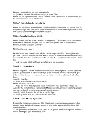 Quando ele assim falou, sua mãe respondeu-lhe:
— Que Deus afaste de ti semelhante desgraça, ó meu filho!
Foram dar, em seguida, em uma cidade, cheia de ídolos. Quando eles se aproximavam, ela
foi transformada em um monte de areia.

XXIV. A Sagrada Família em Mataréia

Foram ter, em seguida, a um sicômoro, que chamam hoje de Mataréia, e o Senhor Jesus fez
surgir neste lugar uma fonte, onde Maria lavou sua túnica. O bálsamo que produz esse país
vem do suor que escorreu pelos membros de Jesus.

XXV. A Sagrada Família em Mênfis

Foram então a Mênfis e, tendo visitado o faraó, permaneceram três anos no Egito, onde o
Senhor Jesus fez muitos milagres, que não estão consignados nem no Evangelho da
Infância, nem no Evangelho Completo.

XXVI. volta para Nazaré

Depois de três anos, eles deixaram o Egito e voltaram para a Judéia. Quando já estavam
próximos, José teve medo de entrar lá, porque acabara de saber que Herodes estava morto e
que seu filho Arquelaus havia lhe sucedido. Um anjo de Deus apareceu-lhe, porém, e disse-
lhe:
— José, vai para a cidade de Nazaré e estabelece ali tua residência.

XXVII. A Peste em Belém

Quando chegaram a Belém, havia uma proliferação de doenças graves e difíceis de serem
curadas, que atacavam os olhos das crianças e lhes causavam a morte. Uma mulher, que
tinha um filho atacado por esse mal, levou-o a Maria e encontrou-a banhando o Senhor
Jesus.
A mulher disse-lhe:
— Maria, vê meu filho que sofre cruelmente.
Maria, ouvindo-a, disse-lhe:
— Pegue um pouco desta água com a qual eu lavei meu filho e espalha-a sobre o teu.
A mulher fez como lhe havia recomendado Maria e seu filho, depois de uma forte agitação,
adormeceu. Quando acordou, estava completamente curado.
A mulher, cheia de alegria, foi até Maria, que lhe disse:
— Rende graças a Deus por ele haver curado o teu filho.

XXVIII. Outro Menino Agonizante

Essa mulher tinha uma vizinha cujo filho fora atingido pela mesma doença e cujos olhos
estavam quase fechados. Ele gritava e chorava noite e dia. Aquela cujo filho havia sido
curado disse-lhe:
— Por que não levas teu filho a Maria, como eu fiz, quando o meu estava prestes a morrer e
ele foi curado pela água do banho de Jesus?
 
