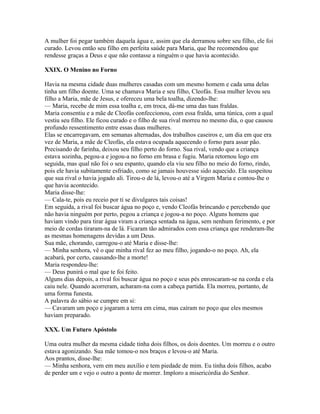 A mulher foi pegar também daquela água e, assim que ela derramou sobre seu filho, ele foi
curado. Levou então seu filho em perfeita saúde para Maria, que lhe recomendou que
rendesse graças a Deus e que não contasse a ninguém o que havia acontecido.

XXIX. O Menino no Forno

Havia na mesma cidade duas mulheres casadas com um mesmo homem e cada uma delas
tinha um filho doente. Uma se chamava Maria e seu filho, Cleofás. Essa mulher levou seu
filho a Maria, mãe de Jesus, e ofereceu uma bela toalha, dizendo-lhe:
— Maria, recebe de mim essa toalha e, em troca, dá-me uma das tuas fraldas.
Maria consentiu e a mãe de Cleofás confeccionou, com essa fralda, uma túnica, com a qual
vestiu seu filho. Ele ficou curado e o filho de sua rival morreu no mesmo dia, o que causou
profundo ressentimento entre essas duas mulheres.
Elas se encarregavam, em semanas alternadas, dos trabalhos caseiros e, um dia em que era
vez de Maria, a mãe de Cleofás, ela estava ocupada aquecendo o forno para assar pão.
Precisando de farinha, deixou seu filho perto do forno. Sua rival, vendo que a criança
estava sozinha, pegou-a e jogou-a no forno em brasa e fugiu. Maria retornou logo em
seguida, mas qual não foi o seu espanto, quando ela viu seu filho no meio do forno, rindo,
pois ele havia subitamente esfriado, como se jamais houvesse sido aquecido. Ela suspeitou
que sua rival o havia jogado ali. Tirou-o de lá, levou-o até a Virgem Maria e contou-lhe o
que havia acontecido.
Maria disse-lhe:
— Cala-te, pois eu receio por ti se divulgares tais coisas!
Em seguida, a rival foi buscar água no poço e, vendo Cleofás brincando e percebendo que
não havia ninguém por perto, pegou a criança e jogou-a no poço. Alguns homens que
haviam vindo para tirar água viram a criança sentada na água, sem nenhum ferimento, e por
meio de cordas tiraram-na de lá. Ficaram tão admirados com essa criança que renderam-lhe
as mesmas homenagens devidas a um Deus.
Sua mãe, chorando, carregou-o até Maria e disse-lhe:
— Minha senhora, vê o que minha rival fez ao meu filho, jogando-o no poço. Ah, ela
acabará, por certo, causando-lhe a morte!
Maria respondeu-lhe:
— Deus punirá o mal que te foi feito.
Alguns dias depois, a rival foi buscar água no poço e seus pés enroscaram-se na corda e ela
caiu nele. Quando acorreram, acharam-na com a cabeça partida. Ela morreu, portanto, de
uma forma funesta.
A palavra do sábio se cumpre em si:
— Cavaram um poço e jogaram a terra em cima, mas caíram no poço que eles mesmos
haviam preparado.

XXX. Um Futuro Apóstolo

Uma outra mulher da mesma cidade tinha dois filhos, os dois doentes. Um morreu e o outro
estava agonizando. Sua mãe tomou-o nos braços e levou-o até Maria.
Aos prantos, disse-lhe:
— Minha senhora, vem em meu auxílio e tem piedade de mim. Eu tinha dois filhos, acabo
de perder um e vejo o outro a ponto de morrer. Imploro a misericórdia do Senhor.
 