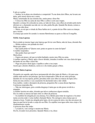 E pôs-se a gritar:
— Senhor, tu és pleno em clemência e compaixão! Tu me deste dois filhos, me levaste um
deles, pelo menos deixa-me o outro.
Maria, testemunha da sua extrema dor, sentiu pena e disse-lhe:
— Coloca teu filho na cama de meu filho e cobre-o com suas roupas.
Quando a criança foi colocada na cama, ao lado de Jesus, seus olhos já cerrados pela morte
abriram-se e, chamando sua mãe em voz alta, pediu-lhe pão. Quando lhe deram, comeu-o.
Então sua mãe disse:
— Maria, eu sei que a virtude de Deus habita em ti, a ponto de teu filho curar as crianças
que o tocam.
A criança que assim foi curada é o mesmo Bartolomeu se quem se fala no Evangelho.

XXXI. Uma Leprosa

Havia ainda no mesmo lugar uma leprosa que foi ter com Maria, mãe de Jesus, dizendo-lhe:
— Minha senhora, tem piedade de mim".
Maria quis saber:
— Que ajuda pedes tu? Queres ouro, prata ou queres te curar da lepra?
A mulher respondeu:
— Que podes fazer por mim?"
Maria disse:
— Espera um pouco, até que eu tenha banhado e posto meu filho na cama.
A mulher esperou e Maria, após o haver deitado, estendeu à mulher um vaso cheio de água
do banho do seu filho e disse-lhe:
— Pega um pouco desta água e espalha-a sobre o teu corpo.
Assim que a doente obedeceu, curou-se e ela rendeu graças a Deus.

XXXII. Outra Leprosa

Ela partiu em seguida, após haver permanecido três dias junto de Maria, e foi para uma
cidade onde morava um príncipe, que havia desposado a filha de um outro príncipe.
Quando ele viu sua esposa, porém, percebeu entre seus olhos as marcas da lepra sob a
forma de uma estrela e o seu casamento foi declarado nulo e não válido.
Essa mulher, vendo o desespero da princesa, perguntou-lhe a causa dessas lágrimas.
A princesa respondeu-lhe:
— Não me interrogues, pois a minha desgraça é tanta que eu não posso revelá-la a
ninguém.
A mulher insistia em saber, dizendo que talvez conhecesse algum remédio.
Ela viu então as marcas da lepra entre os olhos da princesa.
— Eu também fui atingida por essa doença. Fui a Belém para tratar de negócios e lá entrei
numa caverna onde vi uma mulher chamada Maria. Ela carregava uma criança que se
chamava Jesus. Vendo-me atingida pela lepra, ela teve pena de mim e me deu um pouco da
água na qual havia lavado o corpo de seu filho. Eu espalhei essa água sobre meu corpo e fui
imediatamente curada.
A princesa disse-lhe então:
— Levanta-te, vem comigo e mostra-me Maria.
Ela foi, levando ricos presentes. Quando Maria a viu, disse:
 