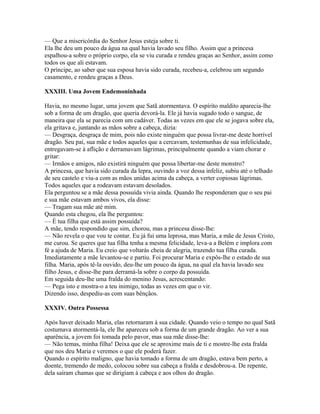 — Que a misericórdia do Senhor Jesus esteja sobre ti.
Ela lhe deu um pouco da água na qual havia lavado seu filho. Assim que a princesa
espalhou-a sobre o próprio corpo, ela se viu curada e rendeu graças ao Senhor, assim como
todos os que ali estavam.
O príncipe, ao saber que sua esposa havia sido curada, recebeu-a, celebrou um segundo
casamento, e rendeu graças a Deus.

XXXIII. Uma Jovem Endemoninhada

Havia, no mesmo lugar, uma jovem que Satã atormentava. O espírito maldito aparecia-lhe
sob a forma de um dragão, que queria devorá-la. Ele já havia sugado todo o sangue, de
maneira que ela se parecia com um cadáver. Todas as vezes em que ele se jogava sobre ela,
ela gritava e, juntando as mãos sobre a cabeça, dizia:
— Desgraça, desgraça de mim, pois não existe ninguém que possa livrar-me deste horrível
dragão. Seu pai, sua mãe e todos aqueles que a cercavam, testemunhas de sua infelicidade,
entregavam-se à aflição e derramavam lágrimas, principalmente quando a viam chorar e
gritar:
— Irmãos e amigos, não existirá ninguém que possa libertar-me deste monstro?
A princesa, que havia sido curada da lepra, ouvindo a voz dessa infeliz, subiu até o telhado
de seu castelo e viu-a com as mãos unidas acima da cabeça, a verter copiosas lágrimas.
Todos aqueles que a rodeavam estavam desolados.
Ela perguntou se a mãe dessa possuída vivia ainda. Quando lhe responderam que o seu pai
e sua mãe estavam ambos vivos, ela disse:
— Tragam sua mãe até mim.
Quando esta chegou, ela lhe perguntou:
— É tua filha que está assim possuída?
A mãe, tendo respondido que sim, chorou, mas a princesa disse-lhe:
— Não revela o que vou te contar. Eu já fui uma leprosa, mas Maria, a mãe de Jesus Cristo,
me curou. Se queres que tua filha tenha a mesma felicidade, leva-a a Belém e implora com
fé a ajuda de Maria. Eu creio que voltarás cheia de alegria, trazendo tua filha curada.
Imediatamente a mãe levantou-se e partiu. Foi procurar Maria e expôs-lhe o estado de sua
filha. Maria, após tê-la ouvido, deu-lhe um pouco da água, na qual ela havia lavado seu
filho Jesus, e disse-lhe para derramá-la sobre o corpo da possuída.
Em seguida deu-lhe uma fralda do menino Jesus, acrescentando:
— Pega isto e mostra-o a teu inimigo, todas as vezes em que o vir.
Dizendo isso, despediu-as com suas bênçãos.

XXXIV. Outra Possessa

Após haver deixado Maria, elas retornaram à sua cidade. Quando veio o tempo no qual Satã
costumava atormentá-la, ele lhe apareceu sob a forma de um grande dragão. Ao ver a sua
aparência, a jovem foi tomada pelo pavor, mas sua mãe disse-lhe:
— Não temas, minha filha! Deixa que ele se aproxime mais de ti e mostre-lhe esta fralda
que nos deu Maria e veremos o que ele poderá fazer.
Quando o espírito maligno, que havia tomado a forma de um dragão, estava bem perto, a
doente, tremendo de medo, colocou sobre sua cabeça a fralda e desdobrou-a. De repente,
dela saíram chamas que se dirigiam à cabeça e aos olhos do dragão.
 