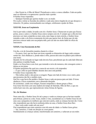 — Que fizeste tu, ó filho de Maria? Prejudicaste a mim e a meus cidadãos. Cada um pediu
uma cor diferente e tu apareceste e puseste tudo a perder.
O Senhor Jesus respondeu:
— Qualquer fazenda que queiras mudar a cor, eu mudo.
Ele se pôs a retirar as fazendas da caldeira e cada uma estava tingida da cor que desejava o
tintureiro. Os judeus, testemunhando esse milagre, celebraram o poder de Deus.

XXXVIII. Jesus na Carpintaria

José ia por toda a cidade, levando com ele o Senhor Jesus. Chamavam-no para que fizesse
portas, arcas e catres e o Senhor Jesus estava sempre com ele. E sempre que a obra de José
precisava ser mais comprida ou mais curta, mais larga ou mais estreita, o Senhor Jesus
estendia a mão e ela ficava exatamente do jeito que queria José, de forma que ele não
precisava retocar nada com sua própria mão, pois ele não era muito hábil no ofício de
marceneiro.

XXXIX. Uma Encomenda do Rei

Um dia, o rei de Jerusalém mandou chamá-lo e disse:
— Eu quero, José, que me faças um trono segundo as dimensões do lugar onde costumo
sentar-me. José obedeceu e, pondo mãos à obra, passou dois anos no palácio para elaborar
esse trono.
Quando ele foi colocado no lugar onde deveria ficar, perceberam que de cada lado faltavam
dois palmos à medida fixada.
Então o rei ficou bravo com José, que temendo a raiva do monarca, não conseguiu comer e
deitou-se em jejum.
O Senhor perguntou-lhe qual era a causa do seu receio e ele respondeu:
— É que a obra na qual trabalhei durante dois anos está perdida.
O Senhor Jesus respondeu-lhe:
— Não tenhas medo e não percas a coragem. Pegue este lado do trono e eu o outro, para
que possamos dar-lhe a medida exata.
José fez o que havia lhe pedido o Senhor Jesus e cada um puxou para um lado. O trono
obedeceu e ficou exatamente com a dimensão desejada.
Os assistentes, vendo esse milagre, ficaram estupefatos e deram graças a Deus.
Esse trono fora feito com uma madeira do tempo de Salomão, filho de Davi, e que era
notável por seus nós, que representavam várias formas de figuras.

XL. Os Meninos

Num outro dia, o Senhor Jesus foi até a praça e vendo as crianças que se haviam reunido
para brincar, juntou-se a elas. Essas, tendo-o visto, esconderam-se e o Senhor Jesus foi até
uma casa e perguntou às mulheres que estavam à porta, onde as crianças haviam ido. Como
elas responderam que não havia nenhuma delas na casa, o Senhor Jesus disse-lhes:
— Que vocês estão vendo sob este arco?
Elas responderam que eram carneiros com três anos de idade e o Senhor Jesus gritou:
— Saí, carneiros, e vinde em direção ao vosso pastor.
Imediatamente as crianças saíram, transformadas em carneiros, e saltavam ao seu redor.
 