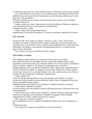As mulheres, tendo visto isso, foram tomadas de pavor e adoraram o Senhor Jesus, dizendo:
— Jesus, filho de Maria, nosso Senhor, tu és verdadeiramente o bom Pastor de Israel. Tem
piedade de tuas servas que estão em tua presença e que não duvidam, Senhor, que tu vieste
para curar e não para perder.
O Senhor respondeu que as crianças de Israel estavam entre os povos como os Etíopes.
As mulheres disseram:
— Senhor, conheces as coisas e nada escapa à tua infinita sabedoria. Pedimos e esperamos
a tua misericórdia. Devolve a essas crianças sua antiga forma.
O Senhor Jesus disse, então:
— Vinde, crianças, para que possamos brincar.
Imediatamente, na presença das mulheres, os carneiros retomaram a aparência de crianças.

XLI. Jesus Rei

No mês do Adar, Jesus reuniu as crianças e colocou-se como o seu rei. Elas haviam
estendido suas roupas no chão para fazê-lo sentar-se sobre elas e haviam colocado sobre
sua cabeça uma coroa de flores. Como os satélites que acompanham um rei, elas se haviam
enfileirado à sua direita e à sua esquerda. Se alguém passava por lá, as crianças faziam
parar à força e diziam-lhe:
— Vem e adora o rei, para que obtenhas uma feliz viagem.

XLII. Simão, o Cananeu

Nisso chegaram alguns homens que carregavam uma criança em uma liteira.
Esse menino havia ido até a montanha com seus colegas para apanhar lenha e, tendo
encontrado um ninho de perdiz, pôs a mão para retirar os ovos. Uma serpente, escondida no
ninho, no entanto, mordeu-o e ele chamou os companheiros para socorrê-lo.
Quando chegaram, eles o encontraram estendido no chão e quase morto. Alguns familiares
vieram e levaram-no à cidade. Ao chegaram ao local onde o Senhor Jesus estava sentado
em seu trono como um rei, com outras crianças à sua volta, como sua corte, essas foram ao
encontro dos que carregavam o moribundo e disseram-lhes:
— Vinde e saudai o rei!
Como eles não queriam aproximar-se por causa da tristeza que sentiam, as crianças
traziam-nas à força. Quando estavam na frente do Senhor Jesus, ele perguntou-lhe por que
estavam carregando aquela criança.
Responderam que uma serpente a havia mordido e o Senhor Jesus disse às crianças:
— Vamos juntos e matemos a serpente!
Os pais da criança que estava prestes a morrer suplicaram para que os deixassem ficar, mas
elas responderam:
— Não ouvistes que o rei disse vamos e matemos a serpente? Devemos seguir suas ordens.
Apesar da sua oposição, eles retornaram à montanha, carregando a liteira. Quando
chegaram perto do ninho, o Senhor Jesus disse às crianças:
— Não é aqui que se esconde a serpente?
Eles responderam que sim e a serpente, chamada pelo Senhor Jesus, saiu e submeteu-se a
ele.
O Senhor disse-lhe:
— Vai e suga todo o veneno que espalhaste nas veias dessa criança.
 