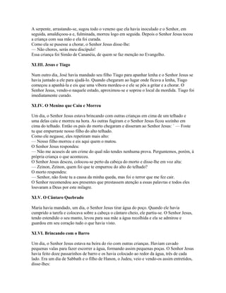 A serpente, arrastando-se, sugou todo o veneno que ela havia inoculado e o Senhor, em
seguida, amaldiçoou-a e, fulminada, morreu logo em seguida. Depois o Senhor Jesus tocou
a criança com sua mão e ela foi curada.
Como ela se pusesse a chorar, o Senhor Jesus disse-lhe:
— Não chores, serás meu discípulo!
Essa criança foi Simão de Cananéia, de quem se faz menção no Evangelho.

XLIII. Jesus e Tiago

Num outro dia, José havia mandado seu filho Tiago para apanhar lenha e o Senhor Jesus se
havia juntado a ele para ajudá-lo. Quando chegaram ao lugar onde ficava a lenha, Tiago
começou a apanhá-la e eis que uma víbora mordeu-o e ele se pôs a gritar e a chorar. O
Senhor Jesus, vendo-o naquele estado, aproximou-se e soprou o local da mordida. Tiago foi
imediatamente curado.

XLIV. O Menino que Caiu e Morreu

Um dia, o Senhor Jesus estava brincando com outras crianças em cima de um telhado e
uma delas caiu e morreu na hora. As outras fugiram e o Senhor Jesus ficou sozinho em
cima do telhado. Então os pais do morto chegaram e disseram ao Senhor Jesus: ` — Foste
tu que empurraste nosso filho do alto telhado.
Como ele negasse, eles repetiram mais alto:
— Nosso filho morreu e eis aqui quem o matou.
O Senhor Jesus respondeu:
— Não me acuseis de um crime do qual não tendes nenhuma prova. Perguntemos, porém, à
própria criança o que aconteceu.
O Senhor Jesus desceu, colocou-se perto da cabeça do morto e disse-lhe em voz alta:
— Zeinon, Zeinon, quem foi que te empurrou do alto do telhado?
O morto respondeu:
— Senhor, não foste tu a causa da minha queda, mas foi o terror que me fez cair.
O Senhor recomendou aos presentes que prestassem atenção a essas palavras e todos eles
louvaram a Deus por este milagre.

XLV. O Cântaro Quebrado

Maria havia mandado, um dia, o Senhor Jesus tirar água do poço. Quando ele havia
cumprido a tarefa e colocava sobre a cabeça o cântaro cheio, ele partiu-se. O Senhor Jesus,
tendo estendido o seu manto, levou para sua mãe a água recolhida e ela se admirou e
guardou em seu coração tudo o que havia visto.

XLVI. Brincando com o Barro

Um dia, o Senhor Jesus estava na beira do rio com outras crianças. Haviam cavado
pequenas valas para fazer escorrer a água, formando assim pequenas poças. O Senhor Jesus
havia feito doze passarinhos de barro e os havia colocado ao redor da água, três de cada
lado. Era um dia de Sabbath e o filho de Hanon, o Judeu, veio e vendo-os assim entretidos,
disse-lhes:
 