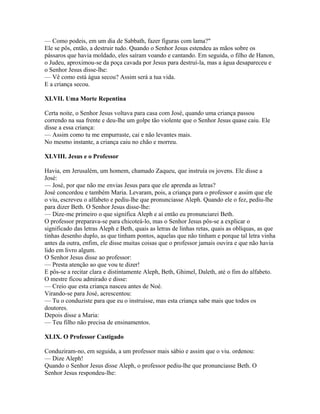 — Como podeis, em um dia de Sabbath, fazer figuras com lama?"
Ele se pôs, então, a destruir tudo. Quando o Senhor Jesus estendeu as mãos sobre os
pássaros que havia moldado, eles saíram voando e cantando. Em seguida, o filho de Hanon,
o Judeu, aproximou-se da poça cavada por Jesus para destruí-la, mas a água desapareceu e
o Senhor Jesus disse-lhe:
— Vê como está água secou? Assim será a tua vida.
E a criança secou.

XLVII. Uma Morte Repentina

Certa noite, o Senhor Jesus voltava para casa com José, quando uma criança passou
correndo na sua frente e deu-lhe um golpe tão violente que o Senhor Jesus quase caiu. Ele
disse a essa criança:
— Assim como tu me empurraste, cai e não levantes mais.
No mesmo instante, a criança caiu no chão e morreu.

XLVIII. Jesus e o Professor

Havia, em Jerusalém, um homem, chamado Zaqueu, que instruía os jovens. Ele disse a
José:
— José, por que não me envias Jesus para que ele aprenda as letras?
José concordou e também Maria. Levaram, pois, a criança para o professor e assim que ele
o viu, escreveu o alfabeto e pediu-lhe que pronunciasse Aleph. Quando ele o fez, pediu-lhe
para dizer Beth. O Senhor Jesus disse-lhe:
— Dize-me primeiro o que significa Aleph e aí então eu pronunciarei Beth.
O professor preparava-se para chicoteá-lo, mas o Senhor Jesus pôs-se a explicar o
significado das letras Aleph e Beth, quais as letras de linhas retas, quais as oblíquas, as que
tinhas desenho duplo, as que tinham pontos, aquelas que não tinham e porque tal letra vinha
antes da outra, enfim, ele disse muitas coisas que o professor jamais ouvira e que não havia
lido em livro algum.
O Senhor Jesus disse ao professor:
— Presta atenção ao que vou te dizer!
E pôs-se a recitar clara e distintamente Aleph, Beth, Ghimel, Daleth, até o fim do alfabeto.
O mestre ficou admirado e disse:
— Creio que esta criança nasceu antes de Noé.
Virando-se para José, acrescentou:
— Tu o conduziste para que eu o instruísse, mas esta criança sabe mais que todos os
doutores.
Depois disse a Maria:
— Teu filho não precisa de ensinamentos.

XLIX. O Professor Castigado

Conduziram-no, em seguida, a um professor mais sábio e assim que o viu. ordenou:
— Dize Aleph!
Quando o Senhor Jesus disse Aleph, o professor pediu-lhe que pronunciasse Beth. O
Senhor Jesus respondeu-lhe:
 