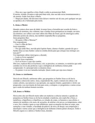 — Dize-me o que significa a letra Aleph e então eu pronunciarei Beth.
O mestre, irritado, levantou a mão para bater nele, mas sua mão secou instantaneamente e
ele morreu. Então José disse a Maria:
— Daqui por diante, não devemos mais deixar o menino sair de casa, pois qualquer um que
se oponha a ele é fulminado pela morte.

L. Jesus, o Mestre

Quando contava doze anos de idade, levaram Jesus a Jerusalém por ocasião da festa e,
quando ele terminou, eles voltaram, mas o Senhor Jesus permaneceu no templo, em meio
aos doutores, aos velhos e aos mais sábios dos filhos de Israel, que ele interrogava sobre
diferentes pontos da ciência, mas também respondia-lhes as perguntas.
Jesus perguntou-lhes:
— De quem é filho o Messias?"
Eles responderam:
— Este é o filho de Davi.
Jesus respondeu:
— Por que então Davi, movido pelo Espírito Santo, chama-o Senhor, quando diz que o
Senhor disse ao meu Senhor: senta-te à minha direita para que coloque teus inimigos aos
teus pés'?"
Um importante rabino interrogou-o, dizendo:
— Leste os livros sagrados?
O Senhor Jesus respondeu:
— Eu li os livros e o que eles contêm.
Dito isso, explicou-lhes as Escrituras, a lei, os preceitos, os estatutos, os mistérios que estão
contidos nos livros das profecias e que a inteligência de nenhuma criatura pode
compreender. E o principal entre os doutores disse:
— Eu jamais vi ou ouvi tamanha instrução. Quem credes que seja essa criança?

LI. Jesus e o Astrônomo

Havia lá um filósofo, astrônomo sábio, que perguntou ao Senhor Jesus se ele havia
estudado a ciência dos astros. Jesus, respondendo-lhe, expôs o número de esferas e de
corpos celestes, sua natureza e sua oposição, seu aspecto trinário, quaternário e sêxtil, sua
progressão e seu movimento de leste para oeste, o cômputo e o prognóstico e outras coisas
que a razão de nenhum homem escrutou.

LII. Jesus e o Médico

Havia entre eles um filósofo muito sábio em medicina e ciências naturais e quando ele
perguntou ao Senhor Jesus se ele havia estudado a medicina, este expôs-lhe a física, a
metafísica, a hiperfísica e a hipofísica, as virtudes do corpo, os humores e seus efeitos, o
número de membros e de ossos, de secreções, de artérias e de nervos, as temperaturas, calor
e seco, frio e úmido e quais as suas influências, quais as atuações da alma no corpo, suas
sensações e suas virtudes, a faculdade da palavra, da raiva, do desejo, sua composição e
dissolução e outras coisas que a inteligência de nenhuma criatura jamais alcançou. Então o
filósofo ergueu-se e adorou o Senhor Jesus, dizendo:
 