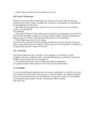 — Senhor, daqui em diante serei teu discípulo e ter servo.

LIII. Jesus É Encontrado

Enquanto Jesus assim falava, Maria apareceu, junto com José, pois fazia três dias que
procuravam por Jesus. Vendo-o sentado entre os doutores, interrogando-os e respondendo-
lhe alternadamente, ela lhe disse:
— Meu filho, por que agiste assim conosco? Teu pai e eu te procuramos e tua ausência
causou-nos muita aflição.
Ele respondeu:
— Por que me procuráveis? Não sabíeis que convinha que eu permanecesse na casa de meu
Pai? Eles não entendiam as palavras que ele lhes dirigia. Então os doutores perguntaram a
Maria se ele era seu filho e tendo ela respondido que sim, eles exclamaram:
— Ó feliz Maria, que deste à luz tal criança.
Ele voltou com os pais para Nazaré e ele lhes era submisso em tudo. Sua mãe conservava
todas as suas palavras em seu coração e o Senhor Jesus crescia em tamanho, em sabedoria e
em graça diante de Deus e diante dos homens.

LIV. Via Oculta

Ele começou desde esse dia a esconder os seus segredos e seus mistérios, até que
completou trinta anos, quando seu Pai, revelando publicamente sua missão às margens do
Jordão, fez soar, do alto do céu, essas palavras:
— É meu filho bem-amado no qual coloquei toda minha complacência.
Foi quando o Espírito Santo apareceu sob a forma de uma pomba branca.

LV. Doxologia

É a ele que humildemente adoramos, pois ele nos deu a existência e a vida. Ele nos fez sair
das entranhas de nossas mães, tomou, por nós, o corpo de homem e nos redimiu, cobrindo-
nos com sua misericórdia eterna e concedendo-nos a graça do seu amor e de sua bondade.
A ele, portanto, glória, poder, louvores e domínio por todos os séculos.
Que assim seja!
 