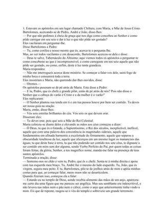 1. Estavam os apóstolos em um lugar chamado Chiltura, com Maria, a Mãe de Jesus Cristo.
Bartolomeu, acercando-se de Pedro, André e João, disse-lhes:
— Por que não pedimos à cheia de graça que nos diga como concebeu ao Senhor e como
pôde carregar em seu seio e dar à luz o que não pôde ser gestado?
Eles vacilaram em perguntar-lhe.
Disse Bartolomeu a Pedro:
— Tu, como corifeu e nosso mestre que és, acerca-te e pergunta-lhe.
Mas, ao ver todos vacilantes e em desacordo, Bartolomeu acercou-se dela e disse:
— Deus te salve, Tabernáculo do Altísimo; aqui viemos todos os apóstolos a perguntar-te
como concebeste ao que é incompreensível, e como carregaste em teu seio aquele que não
pôde ser gestado, ou como, enfim, deste à luz tanta grandeza.
Maria respondeu:
— Não me interrogueis acerca deste mistério. Se começar a falar-vos dele, sairá fogo de
minha boca e consumirá toda a terra.
Eles insistiram e Maria, não querendo dar-lhes ouvidos, disse:
— Oremos.—
Os apóstolos puseram-se de pé atrás de Maria. Esta disse a Pedro:
— E tu, Pedro, que és chefe e grande pilar, estás de pé atrás de nós? Pois não disse o
Senhor que a cabeça do varão é Cristo e a da mulher é o varão?’
Eles replicaram:
— O Senhor plantou sua tenda em ti e em tua pessoa houve por bem ser contido. Tu deves
ser nossa guia na oração.
Maria, então, disse-lhes:
— Vós sois estrelas brilhantes do céu. Vós sois os que devem orar.
Disseram eles:
— Tu deves orar, pois que sois a Mãe do Rei Celestial.
Maria colocou-se diante deles e elevando as mãos aos céus começou a dizer:
— Ó Deus, tu que és o Grande, o Sapientíssimo, o Rei dos séculos, inexplicável, inefável,
aquele que com uma palavra deu consistência às magnitudes siderais, aquele que
fundamentou em afinada harmonia a excelsitude do firmamento, aquele que separou a
obscuridade tenebrosa da luz, aquele que alicerçou em um mesmo lugar os mananciais das
águas; tu que deste base à terra, tu que não podendo ser contido nos sete céus, te dignaste a
ser contido em mim sem dor alguma, sendo Verbo Perfeito do Pai, por quem todas as coisas
foram feitas; da glória, Senhor, a teu magnífico nome, manda-me falar na presença de teus
santos apóstolos.
Terminada a oração, disse:
— Sentemo-nos no chão e vem tu, Pedro, que és o chefe. Senta-te à minha direita e apoia
com tua esquerda meu braço. Tu, André faz o mesmo do lado esquerdo. Tu, João, que és
virgem, segura meu peito. E tu, Bartolomeu, põe-te de joelhos atrás de mim e apóia minhas
costas para que, ao começar falar, meus ossos não se desarticulem.
Quando fizeram isso, começou ela a falar:
— Estando eu no templo de Deus, aonde recebia alimento das mãos de um anjo, apareceu-
me certo dia uma figura que me pareceu ser angélica. Mas seu semblante era indescritível, e
não levava nas mãos nem o pão nem o cálice, como o anjo que anteriormente tinha vindo a
mim. Eis que de repente, rasgou-se o véu do templo e sobreveio um grande terremoto.
 
