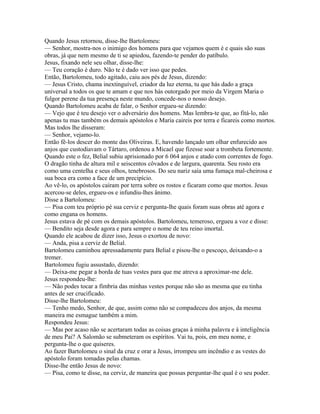 Quando Jesus retornou, disse-lhe Bartolomeu:
— Senhor, mostra-nos o inimigo dos homens para que vejamos quem é e quais são suas
obras, já que nem mesmo de ti se apiedou, fazendo-te pender do patíbulo.
Jesus, fixando nele seu olhar, disse-lhe:
— Teu coração é duro. Não te é dado ver isso que pedes.
Então, Bartolomeu, todo agitado, caiu aos pés de Jesus, dizendo:
— Jesus Cristo, chama inextinguível, criador da luz eterna, tu que hás dado a graça
universal a todos os que te amam e que nos hás outorgado por meio da Virgem Maria o
fulgor perene da tua presença neste mundo, concede-nos o nosso desejo.
Quando Bartolomeu acaba de falar, o Senhor ergueu-se dizendo:
— Vejo que é teu desejo ver o adversário dos homens. Mas lembra-te que, ao fitá-lo, não
apenas tu mas também os demais apóstolos e Maria caireis por terra e ficareis como mortos.
Mas todos lhe disseram:
— Senhor, vejamo-lo.
Então fê-los descer do monte das Oliveiras. E, havendo lançado um olhar enfurecido aos
anjos que custodiavam o Tártaro, ordenou a Micael que fizesse soar a trombeta fortemente.
Quando este o fez, Belial subiu aprisionado por 6 064 anjos e atado com correntes de fogo.
O dragão tinha de altura mil e seiscentos côvados e de largura, quarenta. Seu rosto era
como uma centelha e seus olhos, tenebrosos. Do seu nariz saía uma fumaça mal-cheirosa e
sua boca era como a face de um precipício.
Ao vê-lo, os apóstolos caíram por terra sobre os rostos e ficaram como que mortos. Jesus
acercou-se deles, ergueu-os e infundiu-lhes ânimo.
Disse a Bartolomeu:
— Pisa com teu próprio pé sua cerviz e pergunta-lhe quais foram suas obras até agora e
como engana os homens.
Jesus estava de pé com os demais apóstolos. Bartolomeu, temeroso, ergueu a voz e disse:
— Bendito seja desde agora e para sempre o nome de teu reino imortal.
Quando ele acabou de dizer isso, Jesus o exortou de novo:
— Anda, pisa a cerviz de Belial.
Bartolomeu caminhou apressadamente para Belial e pisou-lhe o pescoço, deixando-o a
tremer.
Bartolomeu fugiu assustado, dizendo:
— Deixa-me pegar a borda de tuas vestes para que me atreva a aproximar-me dele.
Jesus respondeu-lhe:
— Não podes tocar a fímbria das minhas vestes porque não são as mesma que eu tinha
antes de ser crucificado.
Disse-lhe Bartolomeu:
— Tenho medo, Senhor, de que, assim como não se compadeceu dos anjos, da mesma
maneira me esmague também a mim.
Respondeu Jesus:
— Mas por acaso não se acertaram todas as coisas graças à minha palavra e à inteligência
de meu Pai? A Salomão se submeteram os espíritos. Vai tu, pois, em meu nome, e
pergunta-lhe o que quiseres.
Ao fazer Bartolomeu o sinal da cruz e orar a Jesus, irrompeu um incêndio e as vestes do
apóstolo foram tomadas pelas chamas.
Disse-lhe então Jesus de novo:
— Pisa, como te disse, na cerviz, de maneira que possas perguntar-lhe qual é o seu poder.
 