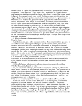 todas as coisas; tu, a quem não te puderam conter os sete céus e que tiveste por habitar o
seio de uma Virgem; a quem a Virgem gerou e deu à luz sem dor; tu, Senhor, elegeste
aquela a quem verdadeiramente pudeste chamar mãe, rainha e escrava. Mãe, porque por ela
te dignaste descer e dela tomaste carne mortal. E rainha porque a constituíste rainha das
virgens. Tu que chamas os quatro rios e eles obedecem tuas ordens e se apressam a servi-te.
O primeiro, o rio dos Filósofos, para a unidade da Igreja e da Fé, que foi revelada no
mundo. O segundo, o Geon, porque foi feito da terra, ou também pelos dois testamentos. O
terceiro, o tigre, porque aos que cremos no Pai, no Filho e no Espirito Santo, Deus único
por quem foram feitas todas as coisas no céu e na terra, nos foi revelada a Trindade
sempiterna, que está nos céus. O quarto, o Eufrates, porque tu te dignaste saciar toda alma
vivente por meio do banho da regeneração, que representava a imagem dos Evangelhos que
correm por toda a órbita da Terra e que te dignaste anunciar por teus servos, para que, por
meio da confissão e da fé, sejam salvos todos os que crêem em teu nome grande e terrível e
em teus santos Evangelhos, de maneira que possam alcançar a vida que ainda não possuem.
Continuou Bartolomeu:
— É lícito revelar estas coisas a todos os homens.
Disse-lhe Jesus:
— Pode dá-las a conhecer a todos que sejam crentes e observem este mistério que acabo de
desvendar-vos. Pois entre os gentios há alguns que são idólatras, ébrios, fornicadores,
maldosos, feiticeiros, malvados, que seguem as artimanhas do inimigo e que odeiam o
próximo. Todos esses não são dignos de ouvir esse mistério. Mas são dignos de ouvi-lo
todos os que guardam meus mandamentos, os que recebem em si as palavras de Vida eterna
que não têm fim, e todos os que têm fim, e todos os que têm parte nos céus com os Santos,
justos e fiéis no reino do meu Pai. Todos aquele que se hajam conservado imunes ao erro da
iniquidade e hajam seguindo o caminho da salvação e da justiça, devem ouvir este mistério.
E tu, Bartolomeu, és feliz, juntamente a tua geração.
Bartolomeu, ao escrever todas essas coisas que ouviu dos lábios de Nosso Senhor Jesus
Cristo, mostrou toda sua alegria no rosto e bendisse o Pai, o Filho e o Espirito Santo,
dizendo:
— Glória a Ti, Senhor, redentor dos pecadores, vida dos justo, amante da castidade.
O Senhor disse, então, batendo no peito:
— Eu, sou bom, manso e benigno, misericordioso e clemente, forte e justo, admirável e
santo, médico e defensor de órfãos e viúvas, remunerador dos justos e fiéis, juiz de vivos e
mortos, luz de luz e resplendor da claridade, consolador dos atribulados e cooperador dos
pupilos; Alegrai-vos comigo, amigos meus, e recebei meu presente. Hoje vou dar-vos um
dom celeste. A todos os que em mim tenham depositado suas aspiração e sua fé, e a vós,
estou galardoando com a vida eterna.
Bartolomeu e os demais apóstolos puseram-se a glorificar o Senhor Jesus, dizendo:
— Glória a ti, pai dos céus, rei da vida eterna, foco de luz inextinguível, sol radiante e
resplendor da claridade perpétua, reis dos reis, senhor dos senhores. A ti seja dada a
magnificência, a glória, o império, o reino, a honra e o poder, juntamente com o Pai e o
Espirito Santo. Bendito seja o Senhor Deus de Israel porque nos visitou e redimiu seu povo
da mão de seus inimigos e usou conosco de misericórdia e justiça. Louvai a Nosso Senhor
Jesus Cristo todas as nações e crede que ele é o juiz de vivos e mortos e o salvador dos
fiéis. O qual vive e reina, juntamente com o Pai e o Espirito Santo, por todos os séculos dos
séculos.
Amém.
 