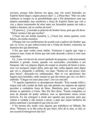 ouvistes, porque João batizou em água, mas vós sereis batizados no
Espírito Santo daqui a alguns poucos dias". [...] Disse-lhes: "Não vos cabe
conhecer os tempos ou as possibilidades que o Pai determinou com sua
própria autoridade; mas recebereis a força do Espírito Santo que virá a
vós, e dareis testemunho de mim tanto em Jerusalém quanto em toda a
Judéia e Samaria, até os confins da terra".
2 E preciso [...] recordar as palavras do Senhor Jesus, pois que ele disse:
"Maior ventura é dar que receber".
3 Fazei isto em minha memória. [...] Fazei isto, tantas quantas vezes
bebeis, em minha memória.
4 Porque isto vos confirmamos de acordo com a palavra do Senhor: que
nós, os vivos, os que sobreviverem até a Vinda do Senhor, estaremos na
dianteira dos que dormiram.
5 Eis que aqui venho como ladrão. Venturoso é aquele que vigia e
conserva suas vestes de forma que não ande desnudo e deixe à vista suas
vergonhas.
6 [...] mas vós haveis de crescer partindo do pequeno, e não procurando
diminuir o grande. Assim, quando vos acercardes, convidados a um
banquete, não vos julgueis dignos de ocupar os assentos de honra à mesa,
nem vos acerqueis sequer deles, para que não venha alguém mais digno
que vós e, chegando o anfitrião, vos diga: "Sentai-vos um pouco mais
para baixo", deixando-vos embaraçados. Mas se vos aproximais dos
lugares mais humildes, onde estejam os que são menos que vós, vos dirá o
anfitrião: "Chegai-vos mais para cima"; isto vos será útil.
7 E aqueles (apóstolos) se desculpavam dizendo: "Este mundo infiel e
iníquo está sob o poder de Satã, que não permite aos impuros de espírito
perceber a verdadeira força de Deus. Manifesta, pois, vossa justiça",
diziam os apóstolos a Cristo. Mas Ele lhes dizia: "Foram cumpridos os
anos de duração do poder satânico, mas se aproximam outras coisas
terríveis. Eu me entreguei à morte por aqueles que pecaram, para que
voltem à verdade e não tomem a pecar, e para que sejam herdeiros da
glória espiritual e incorruptível que está no céu".
8 No mesmo dia, tendo visto alguém que trabalhava no Sábado, lhe
disse: "Homem, se te dás conta do que fazes, feliz de ti; mas, se não, és
um execrável transgressor das leis".
2
 