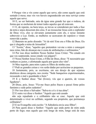 9 Porque vim a vós como aquele que serve, não como aquele que está
sentado à mesa; mas vós vos haveis engrandecido em meu serviço como
aquele que serve.
10 E, ao ser batizado, saiu da água uma grande luz que o rodeou, de
forma que se encheram de temor todos aqueles que ali estavam.
11 E, de repente, na hora terça, as trevas se estenderam por toda a fase
da terra e anjos desceram dos céus. E ao ressuscitar Jesus com o esplendor
de Deus vivo, eles se elevaram juntamente com ele, e nesse instante
sobreveio a Luz. Então, as mulheres se acercaram do sepulcro e viram
removida a pedra.
12 Bateram no peito dizendo: "Ai de nós! Este era o Filho de Deus. Eis
que é chegada a ruína de Jerusalém".
13 "Assim," disse, "aqueles que pretendem ver-me a mim e conseguir
meu reino, hão de alcançar-me à custa de atribulações e sofrimentos."
14 Por isso disse também Nosso Senhor Jesus Cristo: "No estado em
que vos surpreenda. nesse estado vos julgarei".
15 Nosso Senhor Jesus Cristo, o Filho de Deus, disse: "E necessário que
venham os justos, e afortunado aquele por quem eles vêm".
16 Meu segredo, para mim e para os filhos de minha casa.
17 Pedi as grandes coisas e vos serão dadas por acréscimo as pequenas.
18 Justamente, pois, as escrituras, em seu desejo de que sejamos
dialéticos dessa categoria, nos exorta: "Sede banqueiros experimentados,
recusando o mal e guardando o bem."
19 E o Senhor disse: "Saí (livres), vós que o quereis, de vossas
ligaduras".
20 Disse, pois, Jesus: "Fiz-me fraco pelos fracos e passei fome pelos
famintos e sede pelos sedentos".
21 Por isso disse o Salvador: "Salva-te a ti e à tua alma".
22 E outra vez disse o Senhor: "Aquele que está casado
não seja repudiado e o celibatário não se case. Aquele que está
determinado a viver no celibato, segundo seu propósito, que permaneça
celibatário".
23 E no Evangelho está escrito: "A Sabedoria envia seus filhos".
24 Para quem disse o Senhor: "Aquele que anda perto de mim anda
perto do fogo; mas aquele que está longe de mim, longe está de meu
3
 