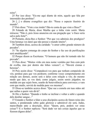 reino".
25 Por isso disse: "Eis-me aqui diante de mim, aquele que fala por
intermédio dos profetas".
26 [...] o ditame evangélico que diz: "Passa o aspecto ilusório do
mundo".
27 Pois disse: "Viste a teu irmão? Dás-te conta de que viste a Deus?"
28 Falando de Maria, disse Martha que a tinha visto sorrir. Maria
retrucou: "Não ri, pois Jesus anunciou em sua pregação que `o fraco seria
salvo pelo forte"'.
29 Portanto, dizia-lhes o Senhor: "Por que vos admirais dos prodígios?
Uma herança vos darei que não possui o mundo inteiro".
30 Também disse, acerca da caridade: "o amor cobre grande número de
pecados".
31 "Se alguém comunga do corpo do Senhor e faz uso de purificações
será amaldiçoado".
32 Porque dizem as Escrituras: "O homem que não foi tentado não foi
provado".
33 Pois disse: "Muitos virão em meu nome vestidos por fora com pele
de ovelha, mas por dentro são lobos vorazes"; e: "Haverá cismas e
heresias".
34 Pois assim disse: "Compadecei-vos para que tenham compaixão de
vós; perdoai para que vos perdoem; conforme vosso comportamento em
relação aos demais, assim será o deles com relação a vós; do mesmo
modo que dais, se vos dará; como julgais, assim sereis julgados; na
medida em que sejais bons, usarão de benevolência para convosco; a vara
com que medis, servirá de medida para vos mesmos".
35 Disse-se também acerca disso: "Que sue a esmola em tuas mãos até
que saibas a quem vais dá-la".
36 Diz o Senhor: "Quando o lenho se inclinar e voltar a subir e quando
dele destilar sangue..."
37 Estando o Senhor a falar a seus discípulos acerca do futuro reino dos
santos, e ponderando sobre quão glorioso e admirável ele será, Judas,
maravilhado ante a descrição, disse: "Quem, pois, poderá ver estas
coisas"? E o Senhor replicou: "Será dado ver tais coisas àqueles que se
fizerem dignos delas".
4
 