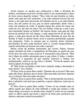 Assim mesmo, os anciãos que conheceram a João, o discípulo do
Senhor, recordaram-se de tê-lo ouvido referir-se aos ensinamentos e ditos
de Jesus acerca daqueles tempos: "Dias virão em que brotarão as vides,
tendo cada cepa dez mil sarmentos; e em cada sarmento haverá dez mil
ramos, e em cada ramo haverá dez mil rebentos novos; e em cada rebento
novo, dez mil cachos de uva, que ao serem espremidos, darão vinte e
cinco mil metretas de vinho. E quando algum dos santos for tomar um
cacho de uva, lhe dirá um outro: 'Eu sou melhor; toma-me a mim e por
meu intermédio bendiz ao Senhor'. Da mesma forma, cada grão de trigo
haverá de produzir dez mil espigas, e cada espiga haverá de dar dez mil
grãos, e cada grão haverá de dar cinco libras dobradas de pura flor de
farinha. E todos os demais frutos, ervas e sementes proliferarão segundo
esta proporção. Todos os animais que se nutrirem destes alimentos
provenientes da terra serão pacíficos entre si, viverão amigavelmente e
estarão submetidos ao homem com toda a sujeição".
Destas coisas dá também testemunho, por escrito, Papias, homem
antigo, discípulo de João e companheiro de Policarpo, no quarto de seus
livros; pois são cinco os que escreveu. E acrescentou estas palavras: "Mas
isto é digno de crédito unicamente para os que crêem. E Judas, o traidor,
ao não crer e perguntar de que maneira realizaria o Senhor tais
multiplicações, refere-se ao que disse o Senhor: "Vê-las-ão aqueles que
forem capazes de chegar até ali".
38 "Sede fortes na batalha e lutai com a serpente antiga e alcançareis o
reino eterno", diz o Senhor.
39 Disse Jesus (a quem Deus saúda): "Quantas são as árvores! Mas nem
todas dão frutos. Quantos são os frutos! Mas nem todos são bons. Quantas
são as ciências! Mas nem todas são úteis".
40 Disse Jesus (a quem Deus saúda): "Não se atiram pérolas aos porcos,
pois a sabedoria vale mais que as pérolas, e quem a deprecia, é pior que os
porcos".
41 Disse Jesus (a quem Deus saúda): "Como vai ser contado entre os
sábios aquele que depois de estar trilhando a senda que conduz à vida
futura dirige seus passos na direção deste mundo? E como vai ser contado
entre os sábios aquele que busca a palavra de Deus para anunciá-la aos
demais e não para colocá-la em prática"?
5
 