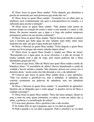 42 Disse Jesus (a quem Deus saúda): "Feliz daquele que abandona a
paixão do momento por uma promessa que ainda não viu".
43 Disse Jesus (a quem Deus saúda): "Acautelai-vos ao olhar para as
mulheres, pois evidentemente isto gera a concupiscência no coração, e é
suficiente para excitar a tentação".
44 Disse Jesus (a quem Deus saúda): "Não podem estar juntos ao
mesmo tempo no coração do crente o amor a este mundo e o amor à vida
futura. Da mesma maneira que a água e o fogo não podem tampouco
permanecer juntos em um mesmo continente".
45 Disse Jesus (a quem Deus saúda): "Quem busca ao mundo se parece
com o homem que bebe água do mar. Quanto mais bebe, tanto mais
aumenta sua sede, até que a água acabe por matá-lo".
46 Disse o Messias (a quem Deus saúda): "Feliz daquele a quem Deus
ensina seu livro porque não morre soberbo depois disso".
47 Dizia Jesus (a quem Deus bendiz e saúda) aos filhos de Israel:
"Recomendo-vos a água pura, as ervas silvestres e o pão de cevada. E
tendes cuidado com o pão de trigo, pois nunca podereis dar a Deus
abundantes graças por ele".
48 Conta-se que Jesus, filho de Maria (aos quais Deus saúda e enche de
bênçãos), disse: "A assembléia de sábios! Haveis abandonado a senda da
verdade e haveis amado o mundo. Não obstante, deixais aos vossos reis o
domínio deste, ' assim como eles hão deixado a vós, o da sabedoria".
49 Conta-se que Jesus (a quem Deus saúda) disse a seus apóstolos:
"Não vos ensinei a glorificar-vos, mas a trabalhar. A sabedoria não
consiste certamente em palavras de sabedoria, mas em sabedoria
aplicada".
50 Disse o Messias (a quem Deus saúda): "A assembléia de apóstolos!
Quantas são as lâmpadas que o vento apaga! A quantos servos de Deus a
vaidade corrompe"!
51 Disse Jesus (a quem Deus saúda): "Dois são meus amigos. Quem os
ama, a mim me ama; quem entretanto, os odeia, a mim me odeia; são, a
saber, a pobreza e a mortificação da cobiça".
52 Coisa mais gloriosa, feliz e perfeita é dar e não receber.
53 Se fordes fiéis no que é pequeno, que se vos dará no grande?
54 Pedi o grande e se vos dará o pequeno. Pedi o celestial e se vos dará
6
 