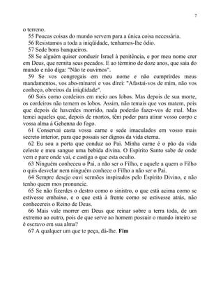 o terreno.
55 Poucas coisas do mundo servem para a única coisa necessária.
56 Resistamos a toda a iniqüidade, tenhamos-lhe ódio.
57 Sede bons banqueiros.
58 Se alguém quiser conduzir Israel à penitência, e por meu nome crer
em Deus, que remita seus pecados. E ao término de doze anos, que saia do
mundo e não diga: "Não te ouvimos".
59 Se vos congregais em meu nome e não cumprirdes meus
mandamentos, vos abo-minarei e vos direi: "Afastai-vos de mim, não vos
conheço, obreiros da iniqüidade".
60 Sois como cordeiros em meio aos lobos. Mas depois de sua morte,
os cordeiros não temem os lobos. Assim, não temais que vos matem, pois
que depois de haverdes morrido, nada poderão fazer-vos de mal. Mas
temei aqueles que, depois de mortos, têm poder para atirar vosso corpo e
vossa alma à Gehenna do fogo.
61 Conservai casta vossa carne e sede imaculados em vosso mais
secreto interior, para que possais ser dignos da vida eterna.
62 Eu sou a porta que conduz ao Pai. Minha carne é o pão da vida
celeste e meu sangue uma bebida divina. O Espírito Santo sabe de onde
vem e pare onde vai, e castiga o que esta oculto.
63 Ninguém conheceu o Pai, a não ser o Filho, e aquele a quem o Filho
o quis desvelar nem ninguém conhece o Filho a não ser o Pai.
64 Sempre desejo ouvi sermões inspirados pelo Espírito Divino, e não
tenho quem mos pronuncie.
65 Se não fizerdes o destro como o sinistro, o que está acima como se
estivesse embaixo, e o que está à frente como se estivesse atrás, não
conhecereis o Reino de Deus.
66 Mais vale morrer em Deus que reinar sobre a terra toda, de um
extremo ao outro, pois de que serve ao homem possuir o mundo inteiro se
é escravo em sua alma?
67 A qualquer um que te peça, dá-lhe. Fim
7
 