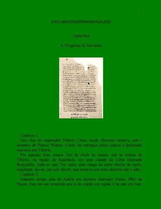 1
www.autoresespiritasclassicos.com
Apócrifos
A Vingança do Salvador
Capítulo 1
Nos dias do imperador Tibério César, sendo Herodes tetrarca, sob o
domínio de Pôncio Pilatos, Cristo foi entregue pelos judeus e declarado
inocente por Tibério.
Por aqueles dias, estava Tito de chefe de estado, sob as ordens de
Tibério, na região de Equitânia, em uma cidade da Líbia chamada
Burgidalla. Sabe-se que Tito tinha uma chaga na parte direita do nariz,
originada, diz-se, por um câncer, que tomava seu rosto desfeito até o olho.
Capítulo 2
Naquele tempo saiu da Judéia um homem chamado Natan, filho de
Naum. Este era um ismaelita que ia de região em região e de mar em mar,
 