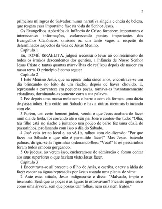 2
primeiros milagres do Salvador, numa narrativa singela e cheia de beleza,
que resgata essa importante fase na vida do Senhor Jesus.
Os Evangelhos Apócrifos da Infância de Cristo fornecem importantes e
interessantes informações, esclarecendo pontos importantes dos
Evangelhos Canônicos, omissos ou um tanto vagos a respeito de
determinados aspectos da vida de Jesus Menino.
Capítulo 1
Eu, TOMÉ ISRAELITA, julguei necessário levar ao conhecimento de
todos os irmãos descendentes dos gentios, a Infância de Nosso Senhor
Jesus Cristo e tantas quantas maravilhas ele realizou depois de nascer em
nossa terra. O princípio é como segue:
Capítulo 2
1 Este Menino Jesus, que na época tinha cinco anos, encontrava-se um
dia brincando no leito de um riacho, depois de haver chovido. E,
represando a correnteza em pequenas poças, tornava-as instantaneamente
cristalinas, dominando-as somente com a sua palavra.
2 Fez depois uma massa mole com o barro e com ela formou uma dúzia
de passarinhos. Era então um Sábado e havia outros meninos brincando
com ele.
3 Porém, um certo homem judeu, vendo o que Jesus acabara de fazer
num dia de festa, foi correndo até o seu pai José e contou-lhe tudo: "Olha,
teu filho está no riacho e juntando um pouco de barro fez uma dúzia de
passarinhos, profanando com isso o dia do Sábado.
4 José veio ter ao local e, ao vê-1o, ralhou com ele dizendo: "Por que
fazes no Sábado o que não é permitido fazer?" Mas Jesus, batendo
palmas, dirigiu-se às figurinhas ordenando-lhes: "Voai!" E os passarinhos
foram todos embora gorgeando.
5 Os judeus, ao verem isso, encheram-se de admiração e foram contar
aos seus superiores o que haviam visto Jesus fazer.
Capítulo 3
1 Encontrava-se ali presente o filho de Anás, o escriba, e teve a idéia de
fazer escoar as águas represadas por Jesus usando uma planta de vime.
2 Ante essa atitude, Jesus indignou-se e disse: "Malvado, ímpio e
insensato. Será que as poças e as águas te estorvavam? Ficarás agora seco
como uma árvore, sem que possas dar folhas, nem raiz nem frutos."
 