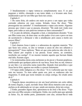 3
3 Imediatamente o rapaz tornou-se completamente seco. E os pais
pegaram o infeliz, chorando a sua tenra idade, e o levaram ante José,
maldizendo-o por ter um filho que fazia tais coisas.
Capítulo 4
1 De outra feita, ele andava em meio ao povo e um rapaz que vinha
correndo esbarrou em suas costas. Irritado, Jesus lhe disse: "Não
prosseguirás teu caminho". E imediatamente o rapaz caiu morto. Algumas
pessoas que viram o que se passara, disseram: "De onde terá vindo esse
rapaz, pois todas as suas palavras tornam-se fatos consumados'?"
2 E os pais do defunto, chegando a José, o interpelaram dizendo: "Com
um filho como esse, de duas uma: ou não podes viver com o povo ou tens
de acostumá-lo a abençoar e não a amaldiçoar; pois causa a morte aos
nossos filhos".
Capítulo 5
1 José chamou Jesus à parte e o admoestou da seguinte maneira: "Por
que fazes tais coisas, se elas se tornam a causa de eles nos odiarem e
perseguirem?" Jesus replicou: "Bem sei que estas palavras não vêm de ti.
Mas calarei por respeito à tua pessoa. Esses outros, ao contrário,
receberão seu castigo". E no mesmo instante aqueles que haviam falado
mal dele, ficaram cegos.
2 As testemunhas desta cena encheram-se de pavor e ficaram perplexas,
confessando que qualquer palavra de sua boca, fosse boa ou má, tornava-
se um fato e se convertia numa maravilha. Quando José percebeu o que
Jesus havia feito, agarrou sua orelha e a puxou fortemente.
3 O rapaz então indignou-se e lhe disse: "A ti é suficiente que me vejas
sem me tocares. Tu nem sabes quem sou, pois se soubesses não me
magoarias. E ainda que neste instante eu esteja contigo, fui criado antes
de ti."
Capítulo 6
1 Naquela época encontrava-se em um local próximo um certo rabino
de nome Zaqueu, o qual, ouvindo Jesus falar dessa maneira com seu pai,
encheu-se de admiração ao ver que, sendo um menino, dizia tais coisas.
2 Então, passados alguns dias, aproximou-se de José e lhe disse: "Vejo
que tens um filho sensato e inteligente. Então, mo confie para que aprenda
as letras. Eu, de minha parte, juntamente com elas, ensinar-lhe-ei toda
 