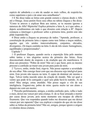 4
espécie de sabedoria e a arte de saudar os mais velhos, de respeitá-los
como superiores e pais e de amar seus semelhantes".
3 E lhe disse todas as letras com grande esmero e clareza desde o Alfa
até o Omega. Jesus porém fixou seus olhos no rabino Zaqueu e lhe disse:
"Como te atreves a explicar Beta aos outros, se tu mesmo ignoras a
natureza do Alfa? Hipócrita! Explica primeiro a letra A, se é que sabes, e
depois acreditaremos em tudo o que disseres com relação a B". Depois
começou a interrogar o professor sobre a primeira letra, porém este não
pôde responder-lhe.
4 Disse então a Zaqueu na presença de todos: "Aprende, professor, a
constituição da primeira letra e repara como tem linhas e traços médios,
aqueles que vês unidos transversalmente, conjuntos, elevados,
divergentes...Os traços contidos na letra A são de três sinais: homogêneos,
equilibrados e proporcionados".
Capítulo 7
1 O professor Zaqueu, quando ouviu a exposição feita pelo menino
sobre tantas e tais alegorias acerca da primeira das letras, ficou
desconcertado diante da resposta e da erudição que ele manifestava. E
disse aos presentes: "Pobre de mim! Não sei o que fazer, pois eu mesmo
procurei a confusão ao trazer este jovem para junto de mim.
2 "Leva-o, então, irmão José, rogo-te. Não posso suportar a severidade
do seu olhar. Não consigo fazer com que seu discurso seja inteligível para
mim. Este jovem não nasceu na terra. E capaz de dominar até mesmo o
fogo. Talvez tenha nascido antes da criação do mundo. Não sei qual o
ventre que pode tê-lo carregado e qual seio pôde havê-lo nutrido. Ai de
mim! Meu amigo, estou aturdido. Não posso seguir o vôo de sua
inteligência. Enganei-me, pobre de mim: queria muito ter um aluno e
deparei-me com um mestre.
3 "Percebo perfeitamente, amigos, a minha confusão; pois, velho e tudo
o mais, deixei-me vencer por uma criança. E: de se ficar arrasado e morrer
por causa desse jovem, pois neste momento sou incapaz de olhá-lo
fixamente. Que vou respondeu quando todos me disserem que me deixei
vencer por um rapazote? Que vou explicar a respeito do que ele me disse
sobre as linhas da primeira letra? Não sei, amigos, porque ignoro a origem
e o destino dessa criatura.
 