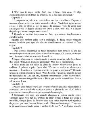 5
4 "Por isso te rogo, irmão José, que o leves para casa. E: algo
extraordinário: ou um Deus ou um anjo, ou já não sei o que dizer."
Capítulo 8
1 E enquanto os judeus se entretinham em dar conselhos a Zaqueu, o
menino pôs-se a rir com muita vontade e disse: "Frutificai agora vossas
coisas e abri os olhos à luz os cegos de coração. Vim de cima para
amaldiçoar-vos e depois chamar-vos para o alto, pois esta é a ordem
daquele que me enviou por vossa causa".
2 Quando o menino ter-minou de falar sentiram-se imediatamente
curados todos
aqueles que haviam caído sob a maldição. E desde então ninguém
ousava irritá-lo para que ele não os amaldiçoasse ou viessem a ficar
cegos.
Capítulo 9
1 Dias depois encontrava-se Jesus brincando num terraço. E um dos
meninos que estavam com ele caiu do alto e morreu. Os outros, ao verem
isso, foram-se embora e somente Jesus ficou.
2 Depois chegaram os pais do morto e puseram a culpa nele. Mas Jesus
lhes disse: "Não, não. Eu não o empurrei". Mas eles o maltrataram.
3 Jesus então deu um salto de cima do terraço, vindo a cair junto ao
cadáver. E pôs-se a gritar bem alto: "Zenon — assim se chamava o
menino —, levanta-te e responde-me: fui eu quem te empurrou?" O morto
levantou-se num instante e disse: "Não, Senhor. Tu não me jogaste, porém
me ressuscitas-te". Ao ver isto, ficaram consternados (todos os presentes)
e os pais do menino glorificaram a Deus por aquele maravilhoso feito e
adoraram a Jesus.
Capítulo 10
1 Poucos dias depois estava um jovem cortando lenha nas redondezas, e
aconteceu que o machado escapou e cortou a planta do seu pé. O infeliz
estava morrendo rapidamente por causa da hemorragia.
2 Sobreveio por isso um grande alvoroço e juntou muita gente.
Também Jesus veio ter ali. Depois de abrir espaço à força por entre a
multidão, chegou junto do ferido e com suas mãos apertou o pé injuriado
do jovem, que num instante ficou curado. Disse então ao rapaz: "Levanta-
te já; continua cortando lenha e lembra-te de mim". A multidão, quando
 