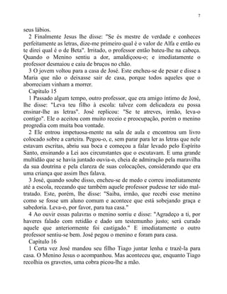 7
seus lábios.
2 Finalmente Jesus lhe disse: "Se és mestre de verdade e conheces
perfeitamente as letras, dize-me primeiro qual é o valor de Alfa e então eu
te direi qual é o de Beta". Irritado, o professor então bateu-lhe na cabeça.
Quando o Menino sentiu a dor, amaldiçoou-o; e imediatamente o
professor desmaiou e caiu de bruços no chão.
3 O jovem voltou para a casa de José. Este encheu-se de pesar e disse a
Maria que não o deixasse sair de casa, porque todos aqueles que o
aborreciam vinham a morrer.
Capítulo 15
1 Passado algum tempo, outro professor, que era amigo íntimo de José,
lhe disse: "Leva teu filho à escola: talvez com delicadeza eu possa
ensinar-lhe as letras". José replicou: "Se te atreves, irmão, leva-o
contigo". Ele o aceitou com muito receio e preocupação, porém o menino
progredia com muita boa vontade.
2 Ele entrou impetuosa-mente na sala de aula e encontrou um livro
colocado sobre a carteira. Pegou-o, e, sem parar para ler as letras que nele
estavam escritas, abriu sua boca e começou a falar levado pelo Espírito
Santo, ensinando a Lei aos circunstantes que o escutavam. E uma grande
multidão que se havia juntado ouvia-o, cheia de admiração pela maravilha
da sua doutrina e pela clareza de suas colocações, considerando que era
uma criança que assim lhes falava.
3 José, quando soube disso, encheu-se de medo e correu imediatamente
até a escola, receando que também aquele professor pudesse ter sido mal-
tratado. Este, porém, lhe disse: "Saiba, irmão, que recebi esse menino
como se fosse um aluno comum e acontece que está sobejando graça e
sabedoria. Leva-o, por favor, para tua casa."
4 Ao ouvir essas palavras o menino sorriu e disse: "Agradeço a ti, por
haveres falado com retidão e dado um testemunho justo; será curado
aquele que anteriormente foi castigado." E imediatamente o outro
professor sentiu-se bem. José pegou o menino e foram para casa.
Capítulo 16
1 Certa vez José mandou seu filho Tiago juntar lenha e trazê-la para
casa. O Menino Jesus o acompanhou. Mas aconteceu que, enquanto Tiago
recolhia os gravetos, uma cobra picou-lhe a mão.
 