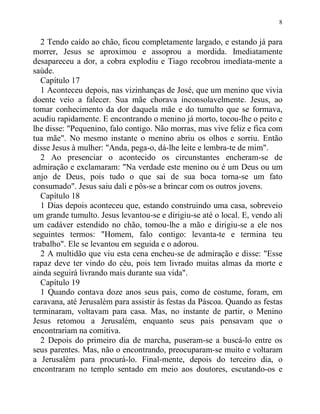 8
2 Tendo caído ao chão, ficou completamente largado, e estando já para
morrer, Jesus se aproximou e assoprou a mordida. Imediatamente
desapareceu a dor, a cobra explodiu e Tiago recobrou imediata-mente a
saúde.
Capítulo 17
1 Aconteceu depois, nas vizinhanças de José, que um menino que vivia
doente veio a falecer. Sua mãe chorava inconsolavelmente. Jesus, ao
tomar conhecimento da dor daquela mãe e do tumulto que se formava,
acudiu rapidamente. E encontrando o menino já morto, tocou-lhe o peito e
lhe disse: "Pequenino, falo contigo. Não morras, mas vive feliz e fica com
tua mãe". No mesmo instante o menino abriu os olhos e sorriu. Então
disse Jesus à mulher: "Anda, pega-o, dá-lhe leite e lembra-te de mim".
2 Ao presenciar o acontecido os circunstantes encheram-se de
admiração e exclamaram: "Na verdade este menino ou é um Deus ou um
anjo de Deus, pois tudo o que sai de sua boca torna-se um fato
consumado". Jesus saiu dali e pôs-se a brincar com os outros jovens.
Capítulo 18
1 Dias depois aconteceu que, estando construindo uma casa, sobreveio
um grande tumulto. Jesus levantou-se e dirigiu-se até o local. E, vendo ali
um cadáver estendido no chão, tomou-lhe a mão e dirigiu-se a ele nos
seguintes termos: "Homem, falo contigo: levanta-te e termina teu
trabalho". Ele se levantou em seguida e o adorou.
2 A multidão que viu esta cena encheu-se de admiração e disse: "Esse
rapaz deve ter vindo do céu, pois tem livrado muitas almas da morte e
ainda seguirá livrando mais durante sua vida".
Capítulo 19
1 Quando contava doze anos seus pais, como de costume, foram, em
caravana, até Jerusalém para assistir às festas da Páscoa. Quando as festas
terminaram, voltavam para casa. Mas, no instante de partir, o Menino
Jesus retomou a Jerusalém, enquanto seus pais pensavam que o
encontrariam na comitiva.
2 Depois do primeiro dia de marcha, puseram-se a buscá-lo entre os
seus parentes. Mas, não o encontrando, preocuparam-se muito e voltaram
a Jerusalém para procurá-lo. Final-mente, depois do terceiro dia, o
encontraram no templo sentado em meio aos doutores, escutando-os e
 