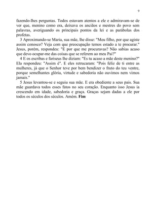 9
fazendo-lhes perguntas. Todos estavam atentos a ele e admiravam-se de
ver que, menino como era, deixava os anciãos e mestres do povo sem
palavras, averiguando os principais pontos da lei e as parábolas dos
profetas.
3 Aproximando-se Maria, sua mãe, lhe disse: "Meu filho, por que agiste
assim conosco? Veja com que preocupação temos estado a te procurar."
Jesus, porém, respondeu: "E por que me procuravas? Não sabias acaso
que devo ocupar-me das coisas que se referem ao meu Pai?"
4 E os escribas e fariseus lhe diziam: "Es tu acaso a mãe deste menino?"
Ela respondeu: "Assim é". E eles retrucaram: "Pois feliz de ti entre as
mulheres, já que o Senhor teve por bem bendizer o fruto do teu ventre,
porque semelhantes glória, virtude e sabedoria não ouvimos nem vimos
jamais."
5 Jesus levantou-se e seguiu sua mãe. E era obediente a seus pais. Sua
mãe guardava todos esses fatos no seu coração. Enquanto isso Jesus ia
crescendo em idade, sabedoria e graça. Graças sejam dadas a ele por
todos os séculos dos séculos. Amém. Fim
 
